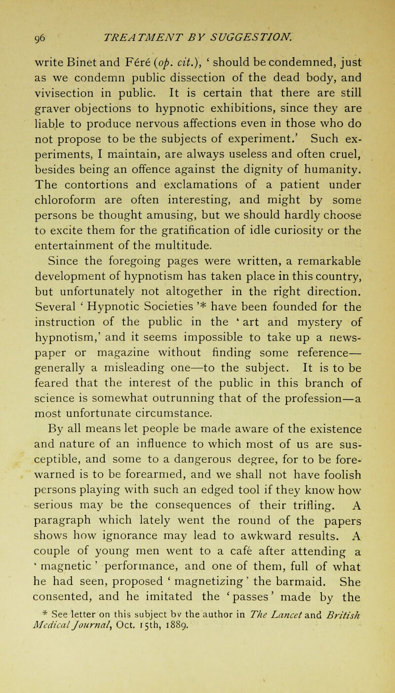 write Binet and Fere (op. cit.)', ' should be condemned, just as we condemn public dissection of the dead body, and vivisection in public. It is certain that there are still graver objections to hypnotic exhibitions, since they are liable to produce nervous affections even in those who do not propose to be the subjects of experiment.' Such ex- periments, I maintain, are always useless and often cruel, besides being an offence against the dignity of humanity. The contortions and exclamations of a patient under chloroform are often interesting, and might by some persons be thought amusing, but we should hardly choose to excite them for the gratification of idle curiosity or the entertainment of the multitude. Since the foregoing pages were written, a remarkable development of hypnotism has taken place in this country, but unfortunately not altogether in the right direction. Several ' Hypnotic Societies '* have been founded for the instruction of the public in the ' art and mystery of hypnotism,' and it seems impossible to take up a news- paper or magazine without finding some reference— generally a misleading one—to the subject. It is to be feared that the interest of the public in this branch of science is somewhat outrunning that of the profession—a most unfortunate circumstance. By all means let people be made aware of the existence and nature of an influence to which most of us are sus- ceptible, and some to a dangerous degree, for to be fore- warned is to be forearmed, and we shall not have foolish persons playing with such an edged tool if they know how serious may be the consequences of their trifling. A paragraph which lately went the round of the papers shows how ignorance may lead to awkward results. A couple of young men went to a cafe after attending a ' magnetic ' performance, and one of them, full of what he had seen, proposed ' magnetizing ' the barmaid. She consented, and he imitated the ' passes' made by the * See letter on this subject bv the author in The Lancet and British Medical Journal, Oct. 15th, 1889.