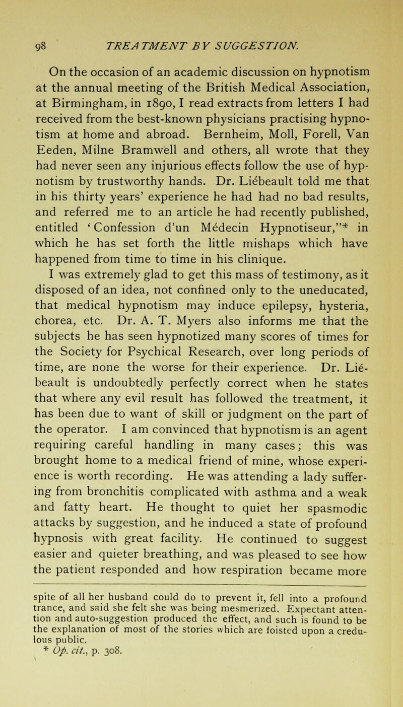 On the occasion of an academic discussion on hypnotism at the annual meeting of the British Medical Association, at Birmingham, in i8go, I read extracts from letters I had received from the best-known physicians practising hypno- tism at home and abroad. Bernheim, Moll, Forell, Van Eeden, Milne Bramwell and others, all wrote that they had never seen any injurious effects follow the use of hyp- notism by trustworthy hands. Dr. Lidbeault told me that in his thirty years' experience he had had no bad results, and referred me to an article he had recently published, entitled ' Confession d'un M^decin Hypnotiseur,* in which he has set forth the little mishaps which have happened from time to time in his clinique. I was extremely glad to get this mass of testimony, as it disposed of an idea, not confined only to the uneducated, that medical hypnotism may induce epilepsy, hysteria, chorea, etc. Dr. A. T. Myers also informs me that the subjects he has seen hypnotized many scores of times for the Society for Psychical Research, over long periods of time, are none the worse for their experience. Dr. Lie- beault is undoubtedly perfectly correct when he states that where any evil result has followed the treatment, it has been due to want of skill or judgment on the part of the operator. I am convinced that hypnotism is an agent requiring careful handling in many cases; this was brought home to a medical friend of mine, whose experi- ence is worth recording. He was attending a lady suffer- ing from bronchitis complicated with asthma and a weak and fatty heart. He thought to quiet her spasmodic attacks by suggestion, and he induced a state of profound hypnosis with great facility. He continued to suggest easier and quieter breathing, and was pleased to see how the patient responded and how respiration became more spite of all her husband could do to prevent it, fell into a profound trance, and said she felt she was being mesmerized. Expectant atten- tion and auto-suggestion produced the effect, and such is found to be the explanation of most of the stories which are ioisted upon a credu- lous public. * Up. a'/., p. 308.