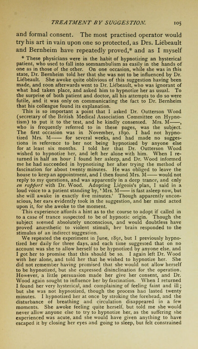 and formal consent. The most practised operator would try his art in vain upon one so protected, as Drs. Liebeault and Bernheim have repeatedly proved,* and as I myself * These physicians were in the habit of hypnotizing an hysterical patient, who used to fall into somnambulism as easily in the hands of one as in those of the other. On one occasion, while she was in this state, Dr. Bernheim told her that she was not to be influenced by Dr. Lie'beault. She awoke quite oblivious of this suggestion having been made, and soon afterwards went to Dr. Lie'beault, who was ignorant of what had taken place, and asked him to hypnotize her as usual. To the surprise of both patient and doctor, all his attempts to do so were futile, and it was only on communicating the fact to Dr. Bernheim that his colleague found its explanation. This is so important a point that I asked Dr. Outterson Wood (secretary of the British Medical Association Committee on Hypno- tism) to put it to the test, and he kindly consented. Mrs. M , who is frequently referred to in these pages, was the subject. The first occasion was in November, 1890. I had not hypno- tized Mrs. M—— for several weeks, and had made no sugges- tions in reference to her not being hypnotized by anyone else for at least six months. I told her that Dr. Outterson Wood wished to hypnotize her, and left her alone with him. When I re- turned in half an hour 1 found her asleep, and Dr. Wood informed me he had succeeded in hypnotizing her after trying the method of fascination for about twenty minutes. He was obliged to leave the house to keep an appointment, and I then found Mrs. M would not reply to my questions, and was apparently in a deep trance, and cnly en rapport with Dr. Wood. Adopting Lidgeois's plan, I said in a loud voice to a patient standing by, ' Mrs. M is fast asleep now, but she will awake in exactly five minutes.' Though apparently uncon- scious, her ears evidently took in the suggestion, and her mind acted upon it, for she awoke to the moment. This experience affords a hint as to the course to adopt if called in to a case of trance suspected to be of hypnotic origin. Though the subject seemed absolutely unconscious, and would doubtless have proved amesthetic to violent stimuli, her brain responded to the stimulus of an indirect suggestion. We repeated the experiment in June, 1891, but I previously hypno- tized her daily for three days, and each time suggested that on no account was she to allow herself to be hypnotized by anyone else, and I got her to promise that this should be so. I again left Dr. Wood with her alone, and told her that he wished to hypnotize her. She did not remember having promised that she would not allow herself to be hypnotized, but she expressed disinclination for the operation. However, a little persuasion made her give her consent, and Dr. Wood again sought to influence her by fascination. When I returned I found her very hysterical, and complaining of feeling faint and ill; but she was not hypnotized, though the process had lasted twenty minutes. I hypnotized her at once by stroking the forehead, and the disturbance of breathing and circulation disappeared in a few moments. She awoke feeling quite herself, but told me she would never allow anyone else to try to hypnotize her, as the suffering she experienced was acute, and she would have given anything to have escaped it by closing her eyes and going to sleep, but felt constrained