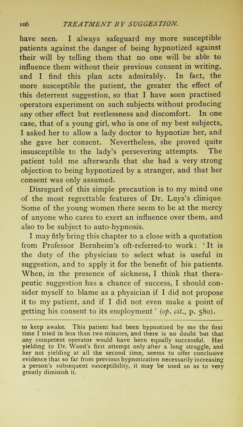 have seen. I always safeguard my more susceptible patients against the danger of being hypnotized against their will by telling them that no one will be able to influence them without their previous consent in writing, and I find this plan acts admirably. In fact, the more susceptible the patient, the greater the effect of this deterrent suggestion, so that I have seen practised operators experiment on such subjects without producing any other effect but restlessness and discomfort. In one case, that of a young girl, who is one of my best subjects, I asked her to allow a lady doctor to hypnotize her, and she gave her consent. Nevertheless, she proved quite insusceptible to the lady's persevering attempts. The patient told me afterwards that she had a very strong objection to being hypnotized by a stranger, and that her consent was only assumed. Disregard of this simple precaution is to my mind one of the most regrettable features of Dr. Luys's clinique. Some of the young women there seem to be at the mercy of anyone who cares to exert an influence over them, and also to be subject to auto-hypnosis. I may fitly bring this chapter to a close with a quotation from Professor Bernheim's oft-referred-to work: ' It is the duty of the physician to select what is useful in suggestion, and to apply it for the benefit of his patients. When, in the presence of sickness, I think that thera- peutic suggestion has a chance of success, I should con- sider myself to blame as a physician if I did not propose it to my patient, and if I did not even make a point of getting his consent to its employment' {op. cit., p. 580). to keep awake. This patient had been hypnotized by me the first time I tried in less than two minutes, and there is no doubt but that any competent operator would have been equally successful. Her yielding to Dr. Wood's first attempt only after a long struggle, and her not yielding at all the second time, seems to offer conclusive evidence that so far from previous hypnotization necessarily increasing a person's subsequent susceptibility, it may be used so as to very greatly diminish it.