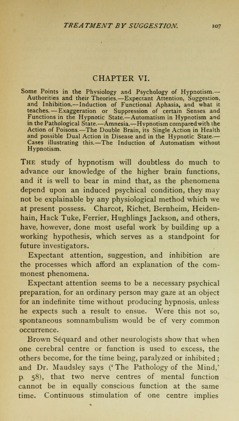 CHAPTER VI. Some Points in the Physiology and Psychology of Hypnotism.— Authorities and their Theories.—Expectant Attention, Suggestion, and Inhibition.— Induction of Functional Aphasia, and what it teaches.— Exaggeration or Suppression of certain Senses and Functions in the Hypnotic State.—Automatism in Hypnotism and in the Pathological State.—Amnesia.—Hypnotism compared with the Action of Poisons.—The Double Brain, its Single Action in Health and possible Dual Action in Disease and in the Hypnotic State.— Cases illustrating this.—The Induction of Automatism without Hypnotism. The study of hypnotism will doubtless do much to advance our knowledge of the higher brain functions, and it is well to bear in mind that, as the phenomena depend upon an induced psychical condition, they may not be explainable by any physiological method which we at present possess. Charcot, Richet, Bernheim, Heiden- hain, Hack Tuke, Ferrier, Hughlings Jackson, and others, have, however, done most useful work by building up a working hypothesis, which serves as a standpoint for future investigators. Expectant attention, suggestion, and inhibition are the processes which afford an explanation of the com- monest phenomena. Expectant attention seems to be a necessary psychical preparation, for an ordinary person may gaze at an object for an indefinite time without producing hypnosis, unless he expects such a result to ensue. Were this not so, spontaneous somnambulism would be cf very common occurrence. Brown Sequard and other neurologists show that when one cerebral centre or function is used to excess, the others become, for the time being, paralyzed or inhibited ; and Dr. Maudsley says ('The Pathology of the Mind,' p. 58), that two nerve centres of mental function cannot be in equally conscious function at the same time. Continuous stimulation of one centre implies