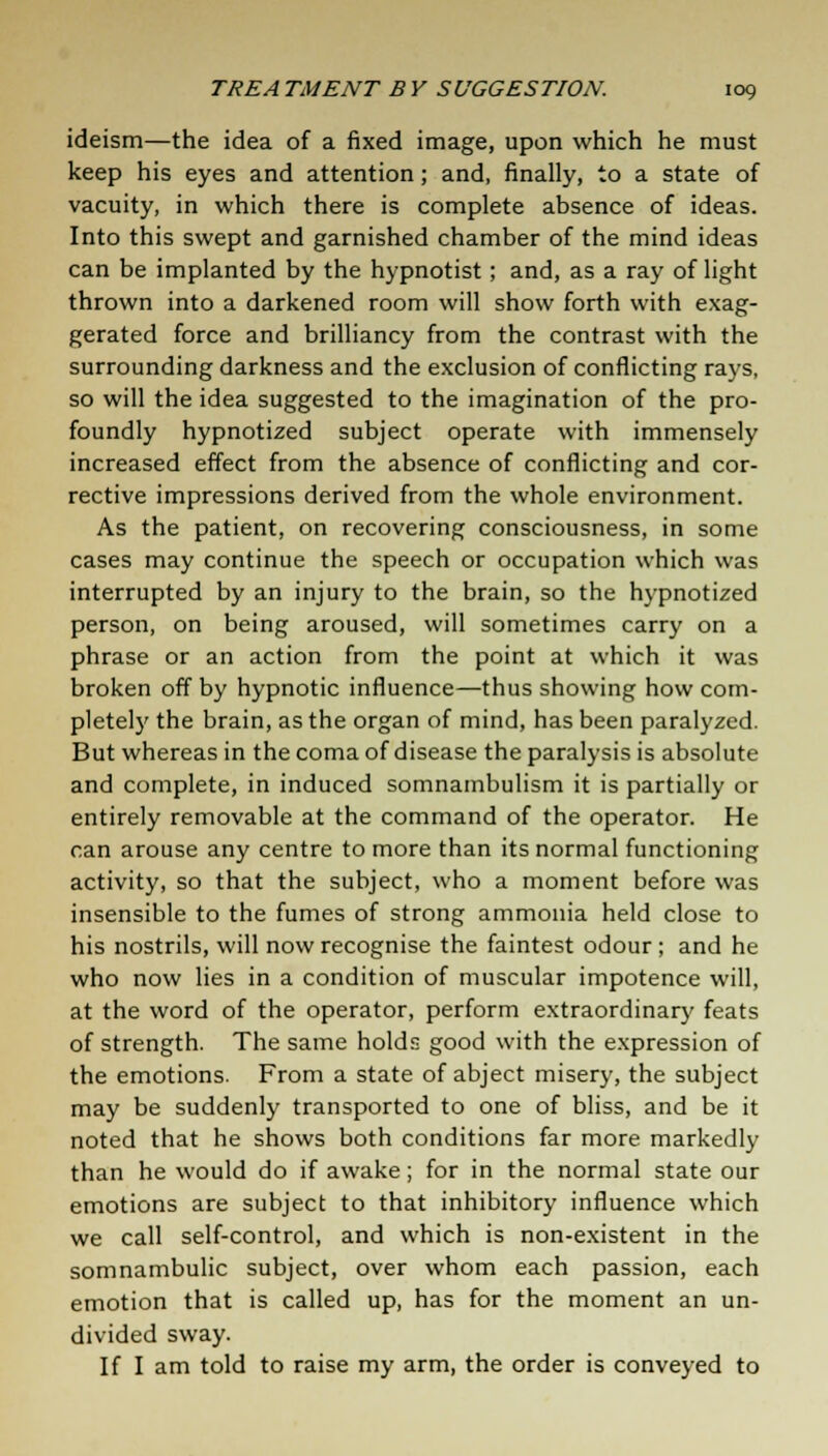 ideism—the idea of a fixed image, upon which he must keep his eyes and attention; and, finally, to a state of vacuity, in which there is complete absence of ideas. Into this swept and garnished chamber of the mind ideas can be implanted by the hypnotist; and, as a ray of light thrown into a darkened room will show forth with exag- gerated force and brilliancy from the contrast with the surrounding darkness and the exclusion of conflicting rays, so will the idea suggested to the imagination of the pro- foundly hypnotized subject operate with immensely increased effect from the absence of conflicting and cor- rective impressions derived from the whole environment. As the patient, on recovering consciousness, in some cases may continue the speech or occupation which was interrupted by an injury to the brain, so the hypnotized person, on being aroused, will sometimes carry on a phrase or an action from the point at which it was broken off by hypnotic influence—thus showing how com- pletely the brain, as the organ of mind, has been paralyzed. But whereas in the coma of disease the paralysis is absolute and complete, in induced somnambulism it is partially or entirely removable at the command of the operator. He can arouse any centre to more than its normal functioning activity, so that the subject, who a moment before was insensible to the fumes of strong ammonia held close to his nostrils, will now recognise the faintest odour ; and he who now lies in a condition of muscular impotence will, at the word of the operator, perform extraordinary feats of strength. The same holds good with the expression of the emotions. From a state of abject misery, the subject may be suddenly transported to one of bliss, and be it noted that he shows both conditions far more markedly than he would do if awake; for in the normal state our emotions are subject to that inhibitory influence which we call self-control, and which is non-existent in the somnambulic subject, over whom each passion, each emotion that is called up, has for the moment an un- divided sway. If I am told to raise my arm, the order is conveyed to