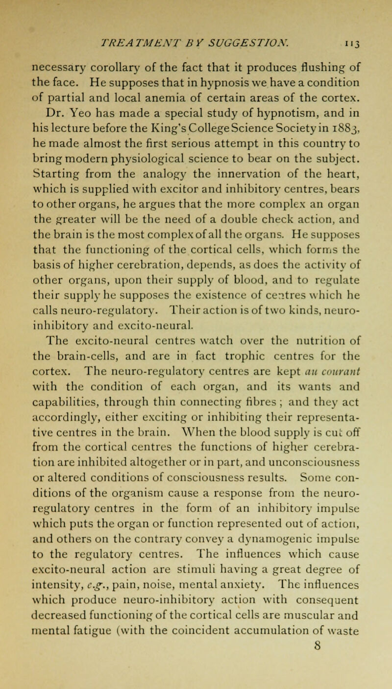 necessary corollary of the fact that it produces flushing of the face. He supposes that in hypnosis we have a condition of partial and local anemia of certain areas of the cortex. Dr. Yeo has made a special study of hypnotism, and in his lecture before the King's CollegeScience Society in 1883, he made almost the first serious attempt in this country to bring modern physiological science to bear on the subject. Starting from the analogy the innervation of the heart, which is supplied with excitor and inhibitory centres, bears toother organs, he argues that the more complex an organ the greater will be the need of a double check action, and the brain is the most complex of all the organs. He supposes that the functioning of the cortical cells, which forms the basis of higher cerebration, depends, as does the activity of other organs, upon their supply of blood, and to regulate their supply he supposes the existence of centres which he calls neuro-rcgulatory. Their action is of two kinds, neuro- inhibitory and excito-neural. The excito-neural centres watch over the nutrition of the brain-cells, and are in fact trophic centres for the cortex. The neuro-regulatory centres are kept au courant with the condition of each organ, and its wants and capabilities, through thin connecting fibres ; and they act accordingly, either exciting or inhibiting their representa- tive centres in the brain. When the blood supply is cut off from the cortical centres the functions of higher cerebra- tion are inhibited altogether or in part, and unconsciousness or altered conditions of consciousness results. Some con- ditions of the organism cause a response from the neuro- regulatory centres in the form of an inhibitory impulse which puts the organ or function represented out of action, and others on the contrary convey a dynamogenic impulse to the regulatory centres. The influences which cause excito-neural action are stimuli having a great degree of intensity, eg., pain, noise, mental anxiety. The influences which produce neuro-inhibitory action with consequent decreased functioning of the cortical cells are muscular and mental fatigue (with the coincident accumulation of waste 8