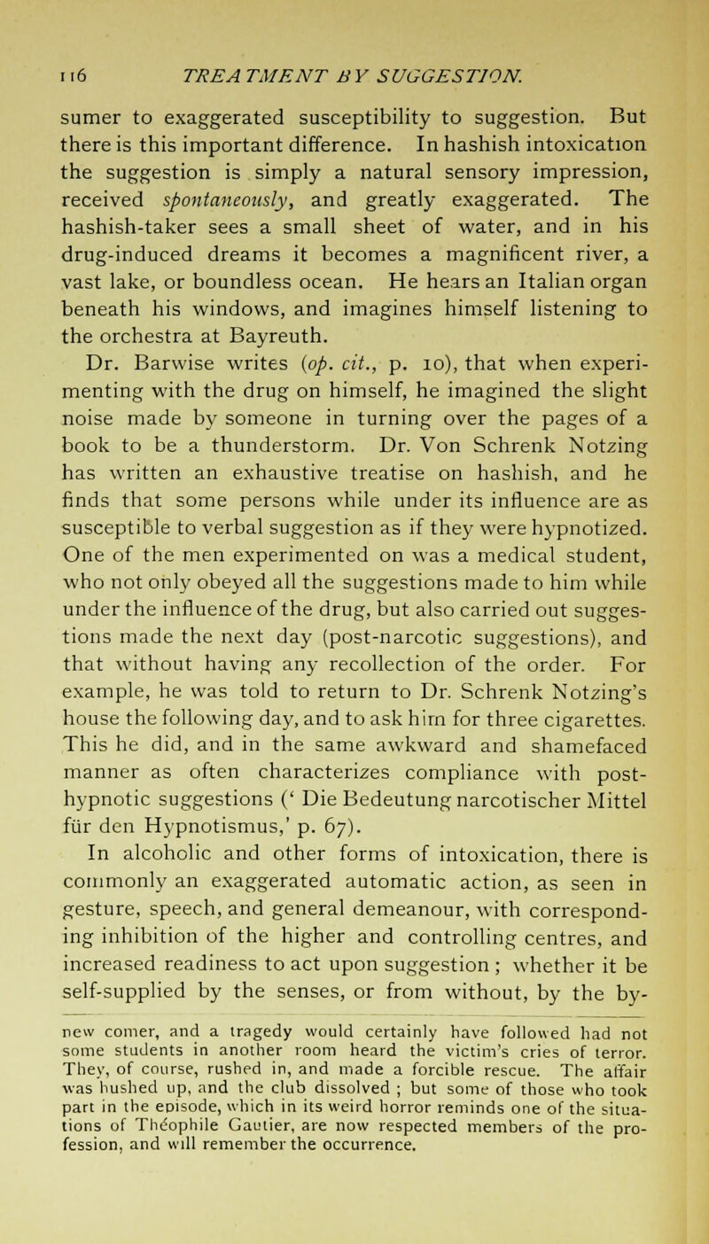 sumer to exaggerated susceptibility to suggestion. But there is this important difference. In hashish intoxication the suggestion is simply a natural sensory impression, received spontaneously, and greatly exaggerated. The hashish-taker sees a small sheet of water, and in his drug-induced dreams it becomes a magnificent river, a vast lake, or boundless ocean. He hears an Italian organ beneath his windows, and imagines himself listening to the orchestra at Bayreuth. Dr. Barwise writes (op. cit., p. 10), that when experi- menting with the drug on himself, he imagined the slight noise made by someone in turning over the pages of a book to be a thunderstorm. Dr. Von Schrenk Notzing has written an exhaustive treatise on hashish, and he finds that some persons while under its influence are as susceptible to verbal suggestion as if they were hypnotized. One of the men experimented on was a medical student, who not only obeyed all the suggestions made to him while under the influence of the drug, but also carried out sugges- tions made the next day (post-narcotic suggestions), and that without having any recollection of the order. For example, he was told to return to Dr. Schrenk Notzing's house the following day, and to ask hirn for three cigarettes. This he did, and in the same awkward and shamefaced manner as often characterizes compliance with post- hypnotic suggestions (' Die Bedeutungnarcotischer Mittel fur den Hypnotismus,' p. 67). In alcoholic and other forms of intoxication, there is commonly an exaggerated automatic action, as seen in gesture, speech, and general demeanour, with correspond- ing inhibition of the higher and controlling centres, and increased readiness to act upon suggestion ; whether it be self-supplied by the senses, or from without, by the by- new comer, and a tragedy would certainly have followed had not some students in another room heard the victim's cries of terror. They, of course, rushed in, and made a forcible rescue. The affair was hushed up, and the club dissolved ; but some of those who took part in the episode, which in its weird horror reminds one of the situa- tions of Thdophile Gautier, are now respected members of the pro- fession, and will remember the occurrence.