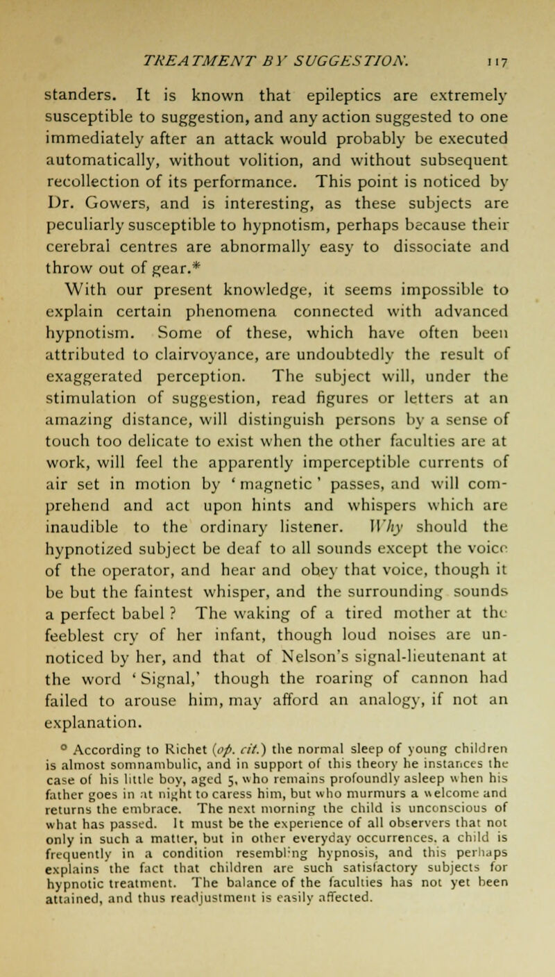 standers. It is known that epileptics are extremely susceptible to suggestion, and any action suggested to one immediately after an attack would probably be executed automatically, without volition, and without subsequent recollection of its performance. This point is noticed by Dr. Gowers, and is interesting, as these subjects are peculiarly susceptible to hypnotism, perhaps because their cerebral centres are abnormally easy to dissociate and throw out of gear.* With our present knowledge, it seems impossible to explain certain phenomena connected with advanced hypnotism. Some of these, which have often been attributed to clairvoyance, are undoubtedly the result of exaggerated perception. The subject will, under the stimulation of suggestion, read figures or letters at an amazing distance, will distinguish persons by a sense of touch too delicate to exist when the other faculties are at work, will feel the apparently imperceptible currents of air set in motion by ' magnetic ' passes, and will com- prehend and act upon hints and whispers which are inaudible to the ordinary listener. JlViy should the hypnotized subject be deaf to all sounds except the voice of the operator, and hear and obey that voice, though it be but the faintest whisper, and the surrounding sounds a perfect babel ? The waking of a tired mother at the feeblest cry of her infant, though loud noises are un- noticed by her, and that of Nelson's signal-lieutenant at the word ' Signal,' though the roaring of cannon had failed to arouse him, may afford an analogy, if not an explanation. 0 According to Richet (op. cit.) the normal sleep of young children is almost somnambulic, and in support of this theory he instances the case of his little boy, aged 5, who remains profoundly asleep when his father goes in at night to caress him, but who murmurs a welcome and returns the embrace. The next morning the child is unconscious of what has passed. It must be the experience of all observers that not only in such a matter, but in other everyday occurrences, a child is frequently in a condition resembling hypnosis, and this perhaps explains the fact that children are such satisfactory subjects for hypnotic treatment. The balance of the faculties has not yet been attained, and thus readjustment is easily affected.