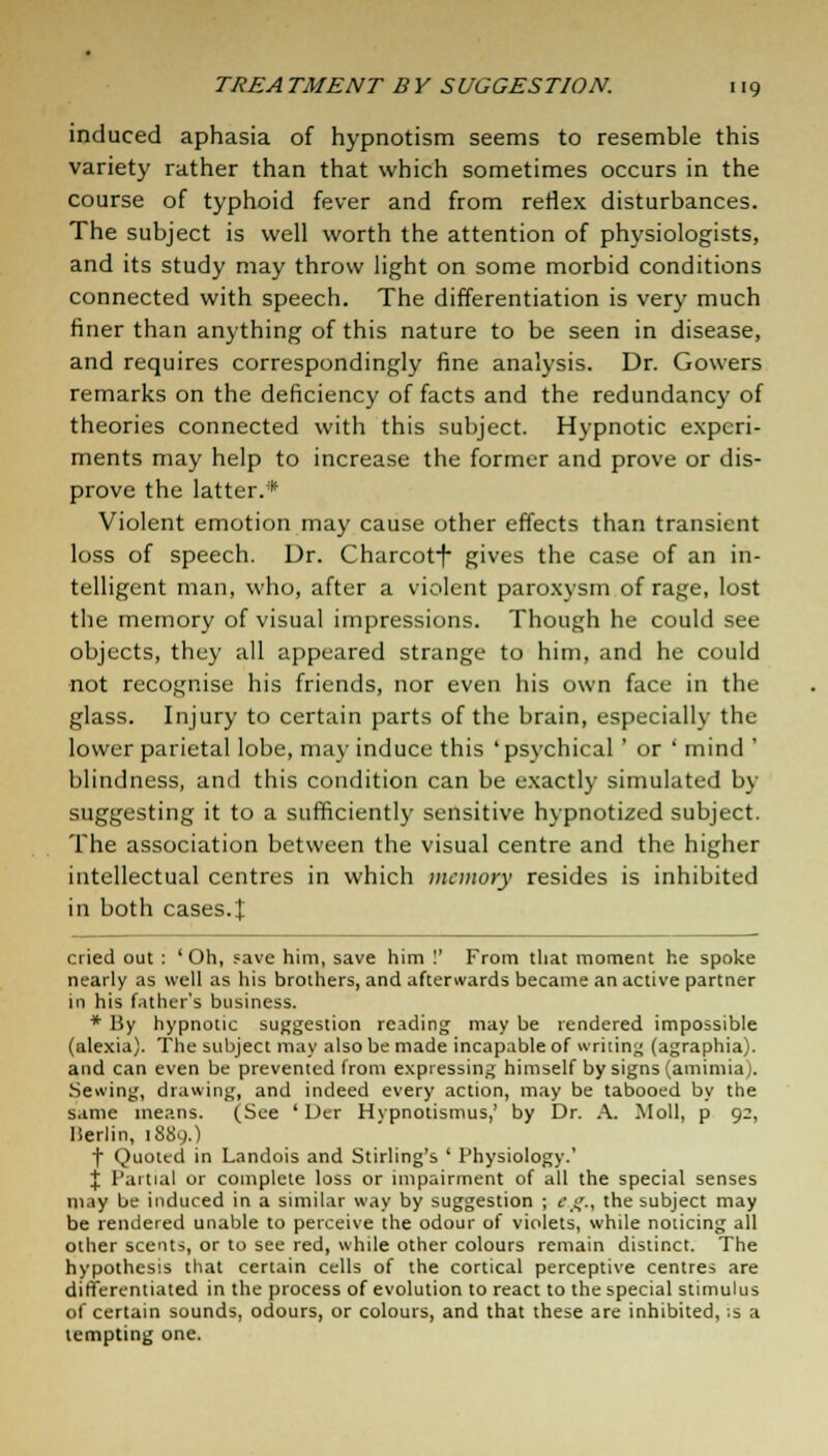 induced aphasia of hypnotism seems to resemble this variety rather than that which sometimes occurs in the course of typhoid fever and from reflex disturbances. The subject is well worth the attention of physiologists, and its study may throw light on some morbid conditions connected with speech. The differentiation is very much finer than anything of this nature to be seen in disease, and requires correspondingly fine analysis. Dr. Gowers remarks on the deficiency of facts and the redundancy of theories connected with this subject. Hypnotic experi- ments may help to increase the former and prove or dis- prove the latter.* Violent emotion may cause other effects than transient loss of speech. Dr. Charcotf gives the case of an in- telligent man, who, after a violent paroxysm of rage, lost the memory of visual impressions. Though he could see objects, they all appeared strange to him, and he could not recognise his friends, nor even his own face in the glass. Injury to certain parts of the brain, especially the lower parietal lobe, may induce this 'psychical ' or ' mind ' blindness, and this condition can be exactly simulated by suggesting it to a sufficiently sensitive hypnotized subject. The association between the visual centre and the higher intellectual centres in which memory resides is inhibited in both cases.£ cried out : 'Oh, save him, save him !' From that moment he spoke nearly as well as his brothers, and afterwards became an active partner in his father's business. * By hypnotic suggestion reading may be rendered impossible (alexia). The subject may also be made incapable of writing (agraphia). and can even be prevented from expressing himself by signs (amimia). Sewing, drawing, and indeed every action, may be tabooed by the same means. (See ' Der Hvpnotismus,' by Dr. A. Moll, p 92, Berlin, 1889O t Quoted in Landois and Stirling's ' Physiology.' X Partial or complete loss or impairment of all the special senses may be induced in a similar way by suggestion ; cg., the subject may be rendered unable to perceive the odour of violets, while noticing all other scents, or to see red, while other colours remain distinct. The hypothesis that certain cells of the cortical perceptive centres are differentiated in the process of evolution to react to the special stimulus of certain sounds, odours, or colours, and that these are inhibited, ;s a tempting one.