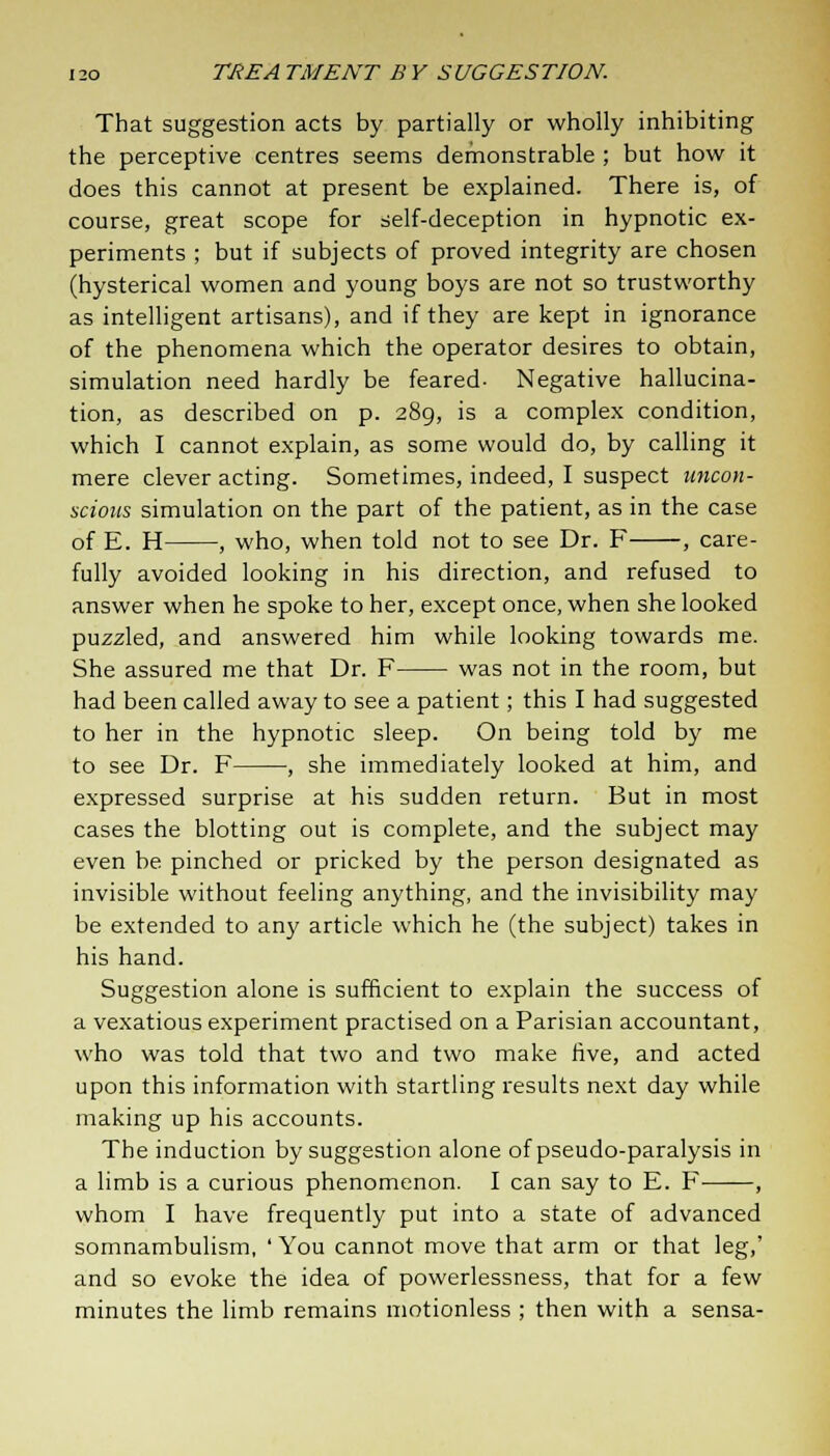 That suggestion acts by partially or wholly inhibiting the perceptive centres seems demonstrable ; but how it does this cannot at present be explained. There is, of course, great scope for self-deception in hypnotic ex- periments ; but if subjects of proved integrity are chosen (hysterical women and young boys are not so trustworthy as intelligent artisans), and if they are kept in ignorance of the phenomena which the operator desires to obtain, simulation need hardly be feared- Negative hallucina- tion, as described on p. 289, is a complex condition, which I cannot explain, as some would do, by calling it mere clever acting. Sometimes, indeed, I suspect uncon- scious simulation on the part of the patient, as in the case of E. H , who, when told not to see Dr. F , care- fully avoided looking in his direction, and refused to answer when he spoke to her, except once, when she looked puzzled, and answered him while looking towards me. She assured me that Dr. F was not in the room, but had been called away to see a patient; this I had suggested to her in the hypnotic sleep. On being told by me to see Dr. F , she immediately looked at him, and expressed surprise at his sudden return. But in most cases the blotting out is complete, and the subject may even be pinched or pricked by the person designated as invisible without feeling anything, and the invisibility may be extended to any article which he (the subject) takes in his hand. Suggestion alone is sufficient to explain the success of a vexatious experiment practised on a Parisian accountant, who was told that two and two make five, and acted upon this information with startling results next day while making up his accounts. The induction by suggestion alone of pseudo-paralysis in a limb is a curious phenomenon. I can say to E. F , whom I have frequently put into a state of advanced somnambulism, ' You cannot move that arm or that leg,' and so evoke the idea of powerlessness, that for a few minutes the limb remains motionless ; then with a sensa-