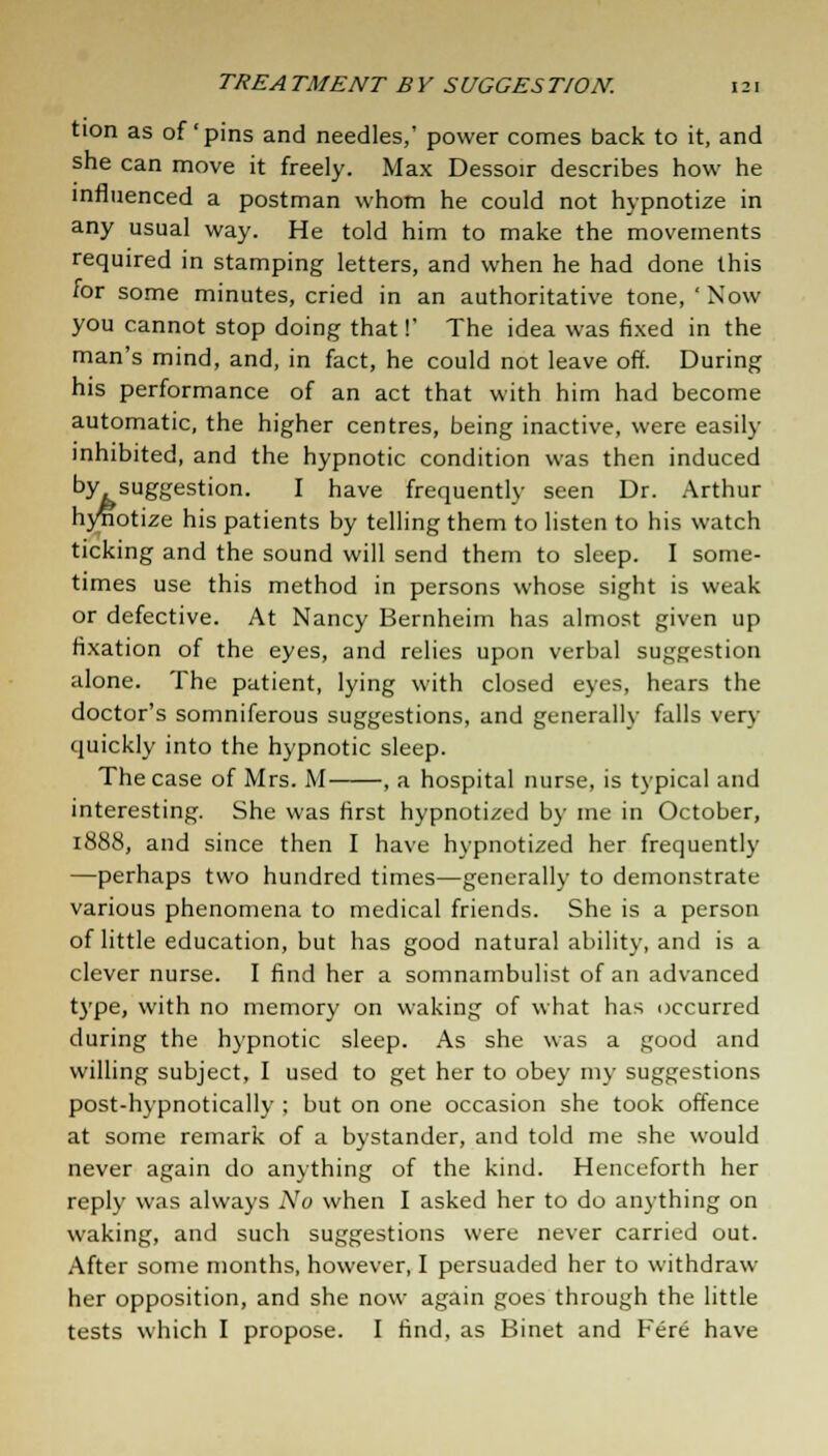 tion as of'pins and needles,' power comes back to it, and she can move it freely. Max Dessoir describes how he influenced a postman whom he could not hypnotize in any usual way. He told him to make the movements required in stamping letters, and when he had done this for some minutes, cried in an authoritative tone, ' Now you cannot stop doing that!' The idea was fixed in the man's mind, and, in fact, he could not leave off. During his performance of an act that with him had become automatic, the higher centres, being inactive, were easily inhibited, and the hypnotic condition was then induced by suggestion. I have frequently seen Dr. Arthur hyfiotize his patients by telling them to listen to his watch ticking and the sound will send them to sleep. I some- times use this method in persons whose sight is weak or defective. At Nancy Bernheim has almost given up fixation of the eyes, and relies upon verbal suggestion alone. The patient, lying with closed eyes, hears the doctor's somniferous suggestions, and generally falls very quickly into the hypnotic sleep. The case of Mrs. M , a hospital nurse, is typical and interesting. She was first hypnotized by me in October, 1888, and since then I have hypnotized her frequently —perhaps two hundred times—generally to demonstrate various phenomena to medical friends. She is a person of little education, but has good natural ability, and is a clever nurse. I find her a somnambulist of an advanced type, with no memory on waking of what has occurred during the hypnotic sleep. As she was a good and willing subject, I used to get her to obey my suggestions post-hypnotically ; but on one occasion she took offence at some remark of a bystander, and told me she would never again do anything of the kind. Henceforth her reply was always No when I asked her to do anything on waking, and such suggestions were never carried out. After some months, however, I persuaded her to withdraw her opposition, and she now again goes through the little tests which I propose. I find, as Binet and Fere have