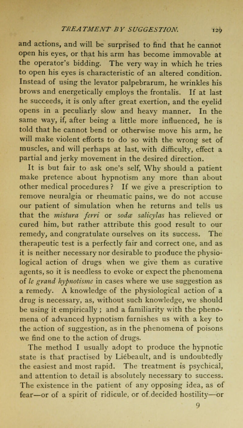 and actions, and will be surprised to find that he cannot open his eyes, or that his arm has become immovable at the operator's bidding. The very way in which he tries to open his eyes is characteristic of an altered condition. Instead of using the levator palpebrarum, he wrinkles his brows and energetically employs the frontalis. If at last he succeeds, it is only after great exertion, and the eyelid opens in a peculiarly slow and heavy manner. In the same way, if, after being a little more influenced, he is told that he cannot bend or otherwise move his arm, he will make violent efforts to do so with the wrong set of muscles, and will perhaps at last, with difficulty, effect a partial and jerky movement in the desired direction. It is but fair to ask one's self, Why should a patient make pretence about hypnotism any more than about other medical procedures? If we give a prescription to remove neuralgia or rheumatic pains, we do not accuse our patient of simulation when he returns and tells us that the mistura ferri or soda salicylas has relieved or cured him, but rather attribute this good result to our remedy, and congratulate ourselves on its success. The therapeutic test is a perfectly fair and correct one, and as it is neither necessary nor desirable to produce the physio- logical action of drugs when we give them as curative agents, so it is needless to evoke or expect the phenomena of It grand hypnotisms in cases where we use suggestion as a remedy. A knowledge of the physiological action of a drug is necessary, as, without such knowledge, we should be using it empirically ; and a familiarity with the pheno- mena of advanced hypnotism furnishes us with a key to the action of suggestion, as in the phenomena of poisons we find one to the action of drugs. The method I usually adopt to produce the hypnotic state is that practised by Liebeault, and is undoubtedly the easiest and most rapid. The treatment is psychical, and attention to detail is absolutely necessary to success. The existence in the patient of any opposing idea, as of fear—or of a spirit of ridicule, or of decided hostility—or 9