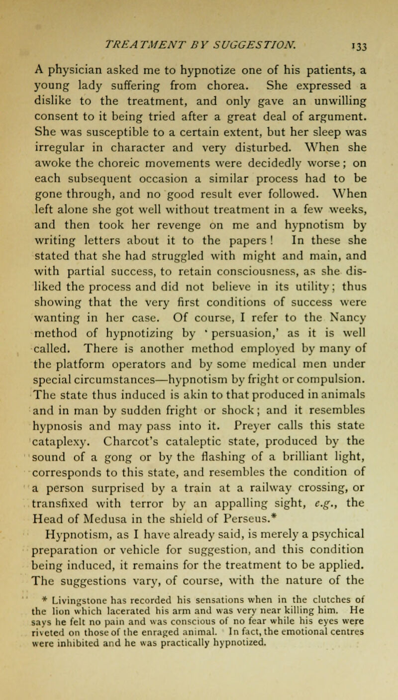 A physician asked me to hypnotize one of his patients, a young lady suffering from chorea. She expressed a dislike to the treatment, and only gave an unwilling consent to it being tried after a great deal of argument. She was susceptible to a certain extent, but her sleep was irregular in character and very disturbed. When she awoke the choreic movements were decidedly worse; on each subsequent occasion a similar process had to be gone through, and no good result ever followed. When left alone she got well without treatment in a few weeks, and then took her revenge on me and hypnotism by writing letters about it to the papers ! In these she stated that she had struggled with might and main, and with partial success, to retain consciousness, as she dis- liked the process and did not believe in its utility; thus showing that the very first conditions of success were wanting in her case. Of course, I refer to the Nancy method of hypnotizing by ' persuasion,' as it is well called. There is another method employed by many of the platform operators and by some medical men under special circumstances—hypnotism by fright or compulsion. The state thus induced is akin to that produced in animals and in man by sudden fright or shock; and it resembles hypnosis and may pass into it. Preyer calls this state cataplexy. Charcot's cataleptic state, produced by the sound of a gong or by the flashing of a brilliant light, corresponds to this state, and resembles the condition of a person surprised by a train at a railway crossing, or transfixed with terror by an appalling sight, e.g., the Head of Medusa in the shield of Perseus.* Hypnotism, as I have already said, is merely a psychical preparation or vehicle for suggestion, and this condition being induced, it remains for the treatment to be applied. The suggestions vary, of course, with the nature of the * Livingstone has recorded his sensations when in the clutches of the lion which lacerated his arm and was very near killing him. He says he felt no pain and was conscious of no fear while his eyes were ri\cted on those of the enraged animal. In fact, the emotional centres were inhibited and he was practically hypnotized.