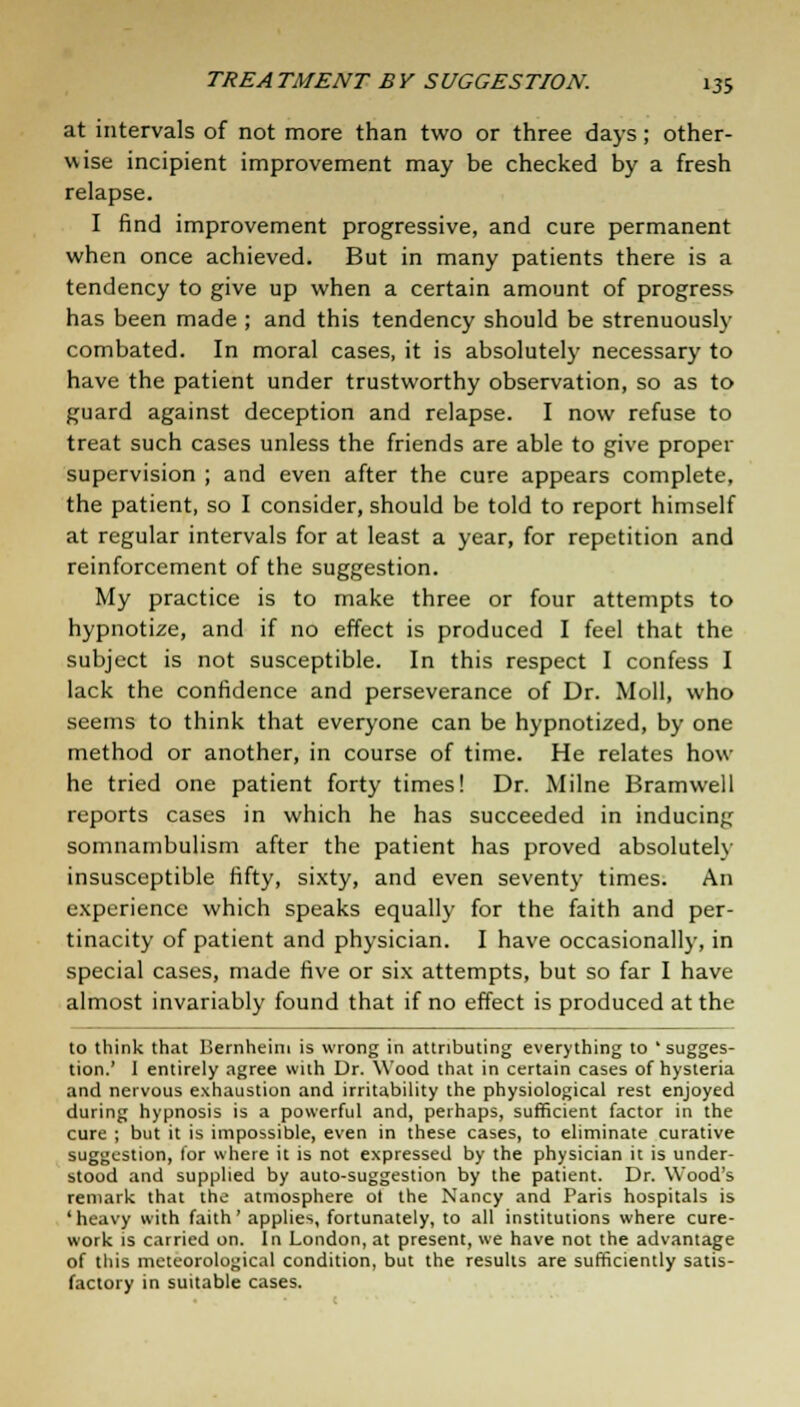 at intervals of not more than two or three days; other- wise incipient improvement may be checked by a fresh relapse. I find improvement progressive, and cure permanent when once achieved. But in many patients there is a tendency to give up when a certain amount of progress has been made ; and this tendency should be strenuously combated. In moral cases, it is absolutely necessary to have the patient under trustworthy observation, so as to guard against deception and relapse. I now refuse to treat such cases unless the friends are able to give proper supervision ; and even after the cure appears complete, the patient, so I consider, should be told to report himself at regular intervals for at least a year, for repetition and reinforcement of the suggestion. My practice is to make three or four attempts to hypnotize, and if no effect is produced I feel that the subject is not susceptible. In this respect I confess I lack the confidence and perseverance of Dr. Moll, who seems to think that everyone can be hypnotized, by one method or another, in course of time. He relates how- he tried one patient forty times! Dr. Milne Bramwell reports cases in which he has succeeded in inducing somnambulism after the patient has proved absolutely insusceptible fifty, sixty, and even seventy times. An experience which speaks equally for the faith and per- tinacity of patient and physician. I have occasionally, in special cases, made five or six attempts, but so far I have almost invariably found that if no effect is produced at the to think that liernheim is wrong in attributing everything to 'sugges- tion.' I entirely agree with Dr. Wood that in certain cases of hysteria and nervous exhaustion and irritability the physiological rest enjoyed during hypnosis is a powerful and, perhaps, sufficient factor in the cure ; but it is impossible, even in these cases, to eliminate curative suggestion, lor where it is not expressed by the physician it is under- stood and supplied by auto-suggestion by the patient. Dr. Wood's remark that the atmosphere ot the Nancy and Paris hospitals is 'heavy with faith' applies, fortunately, to all institutions where cure- work is carried on. In London, at present, we have not the advantage of this meteorological condition, but the results are sufficiently satis- factory in suitable cases.