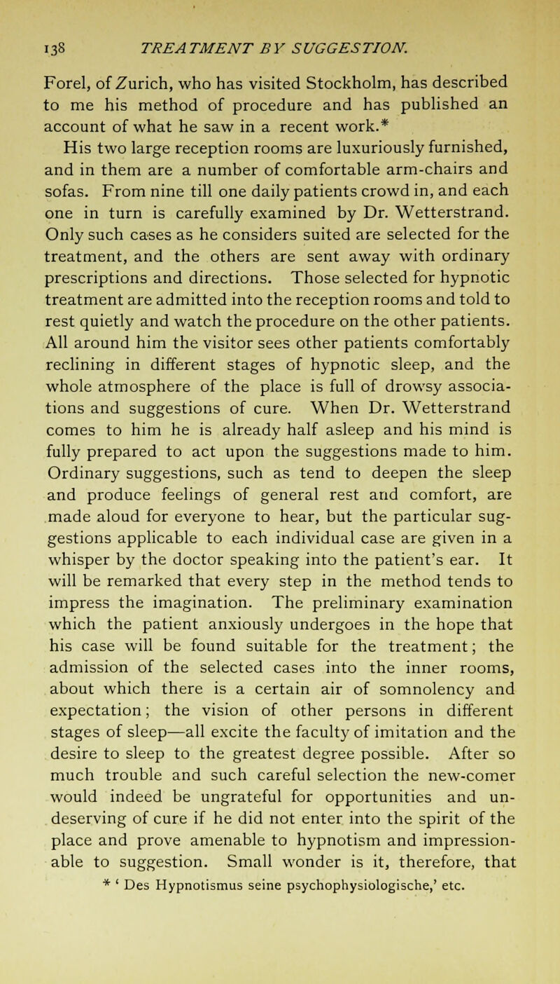 Forel, of Zurich, who has visited Stockholm, has described to me his method of procedure and has published an account of what he saw in a recent work.* His two large reception rooms are luxuriously furnished, and in them are a number of comfortable arm-chairs and sofas. From nine till one daily patients crowd in, and each one in turn is carefully examined by Dr. Wetterstrand. Only such cases as he considers suited are selected for the treatment, and the others are sent away with ordinary prescriptions and directions. Those selected for hypnotic treatment are admitted into the reception rooms and told to rest quietly and watch the procedure on the other patients. All around him the visitor sees other patients comfortably reclining in different stages of hypnotic sleep, and the whole atmosphere of the place is full of drowsy associa- tions and suggestions of cure. When Dr. Wetterstrand comes to him he is already half asleep and his mind is fully prepared to act upon the suggestions made to him. Ordinary suggestions, such as tend to deepen the sleep and produce feelings of general rest and comfort, are made aloud for everyone to hear, but the particular sug- gestions applicable to each individual case are given in a whisper by the doctor speaking into the patient's ear. It will be remarked that every step in the method tends to impress the imagination. The preliminary examination which the patient anxiously undergoes in the hope that his case will be found suitable for the treatment; the admission of the selected cases into the inner rooms, about which there is a certain air of somnolency and expectation; the vision of other persons in different stages of sleep—all excite the faculty of imitation and the desire to sleep to the greatest degree possible. After so much trouble and such careful selection the new-comer would indeed be ungrateful for opportunities and un- deserving of cure if he did not enter into the spirit of the place and prove amenable to hypnotism and impression- able to suggestion. Small wonder is it, therefore, that * ' Des Hypnotismus seine psychophysiologische,' etc.