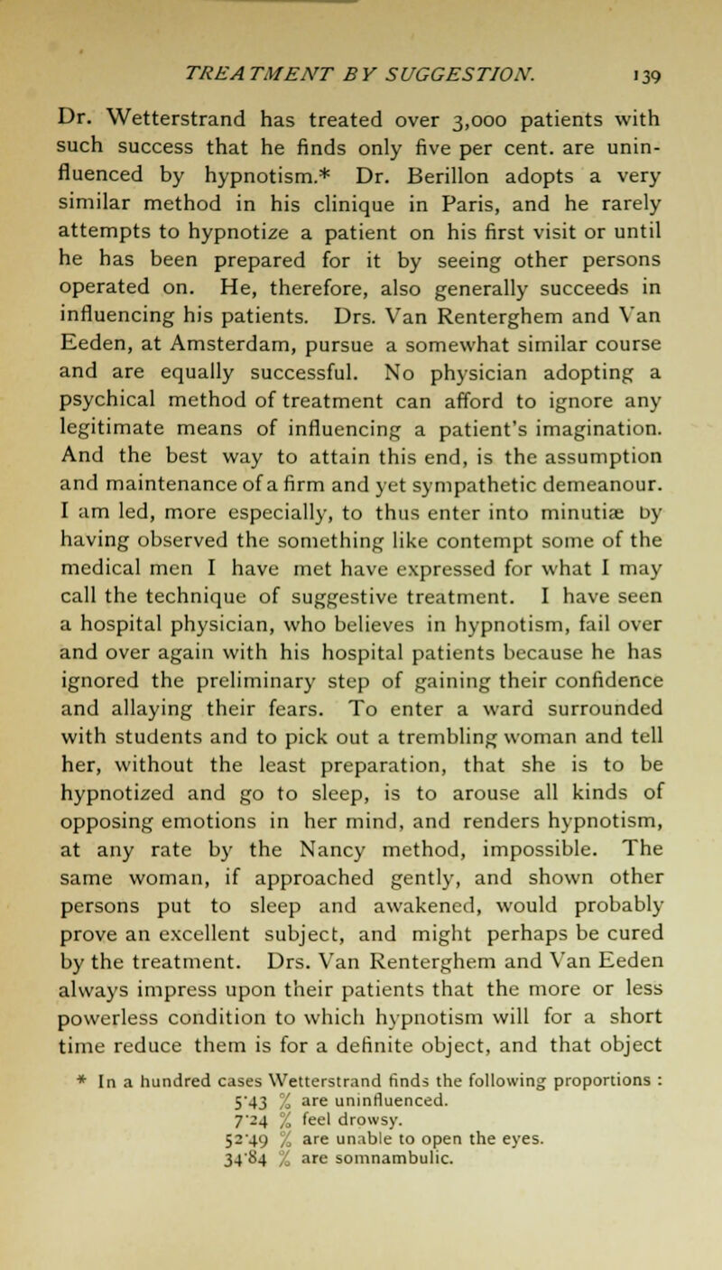 Dr. Wetterstrand has treated over 3,000 patients with such success that he finds only five per cent, are unin- fluenced by hypnotism.* Dr. Berillon adopts a very similar method in his clinique in Paris, and he rarely attempts to hypnotize a patient on his first visit or until he has been prepared for it by seeing other persons operated on. He, therefore, also generally succeeds in influencing his patients. Drs. Van Renterghem and Van Eeden, at Amsterdam, pursue a somewhat similar course and are equally successful. No physician adopting a psychical method of treatment can afford to ignore any legitimate means of influencing a patient's imagination. And the best way to attain this end, is the assumption and maintenance of a firm and yet sympathetic demeanour. I am led, more especially, to thus enter into minutiae by having observed the something like contempt some of the medical men I have met have expressed for what I may call the technique of suggestive treatment. I have seen a hospital physician, who believes in hypnotism, fail over and over again with his hospital patients because he has ignored the preliminary step of gaining their confidence and allaying their fears. To enter a ward surrounded with students and to pick out a trembling woman and tell her, without the least preparation, that she is to be hypnotized and go to sleep, is to arouse all kinds of opposing emotions in her mind, and renders hypnotism, at any rate by the Nancy method, impossible. The same woman, if approached gently, and shown other persons put to sleep and awakened, would probably prove an excellent subject, and might perhaps be cured by the treatment. Drs. Van Renterghem and Van Eeden always impress upon their patients that the more or less powerless condition to which hypnotism will for a short time reduce them is for a definite object, and that object * In a hundred cases Wetterstrand finds the following proportions : 543 % are uninfluenced. 7'24 % feel drowsy. 5249 % are unable to open the eyes. 3484 % are somnambulic.