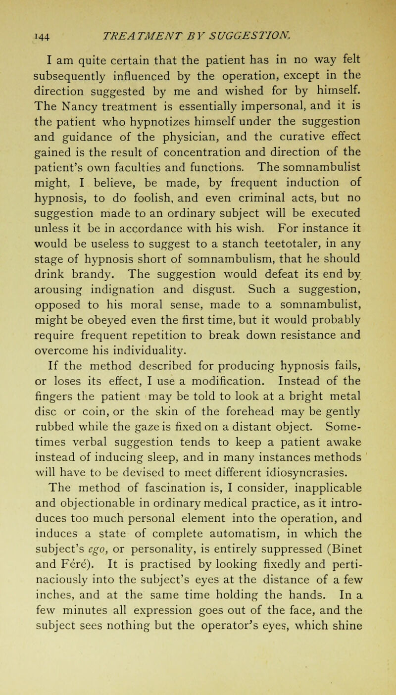 I am quite certain that the patient has in no way felt subsequently influenced by the operation, except in the direction suggested by me and wished for by himself. The Nancy treatment is essentially impersonal, and it is the patient who hypnotizes himself under the suggestion and guidance of the physician, and the curative effect gained is the result of concentration and direction of the patient's own faculties and functions. The somnambulist might, I believe, be made, by frequent induction of hypnosis, to do foolish, and even criminal acts, but no suggestion made to an ordinary subject will be executed unless it be in accordance with his wish. For instance it would be useless to suggest to a stanch teetotaler, in any stage of hypnosis short of somnambulism, that he should drink brandy. The suggestion would defeat its end by arousing indignation and disgust. Such a suggestion, opposed to his moral sense, made to a somnambulist, might be obeyed even the first time, but it would probably require frequent repetition to break down resistance and overcome his individuality. If the method described for producing hypnosis fails, or loses its effect, I use a modification. Instead of the fingers the patient may be told to look at a bright metal disc or coin, or the skin of the forehead may be gently rubbed while the gaze is fixed on a distant object. Some- times verbal suggestion tends to keep a patient awake instead of inducing sleep, and in many instances methods will have to be devised to meet different idiosyncrasies. The method of fascination is, I consider, inapplicable and objectionable in ordinary medical practice, as it intro- duces too much personal element into the operation, and induces a state of complete automatism, in which the subject's ego, or personality, is entirely suppressed (Binet and Fere). It is practised by looking fixedly and perti- naciously into the subject's eyes at the distance of a few inches, and at the same time holding the hands. In a few minutes all expression goes out of the face, and the subject sees nothing but the operator's eyes, which shine