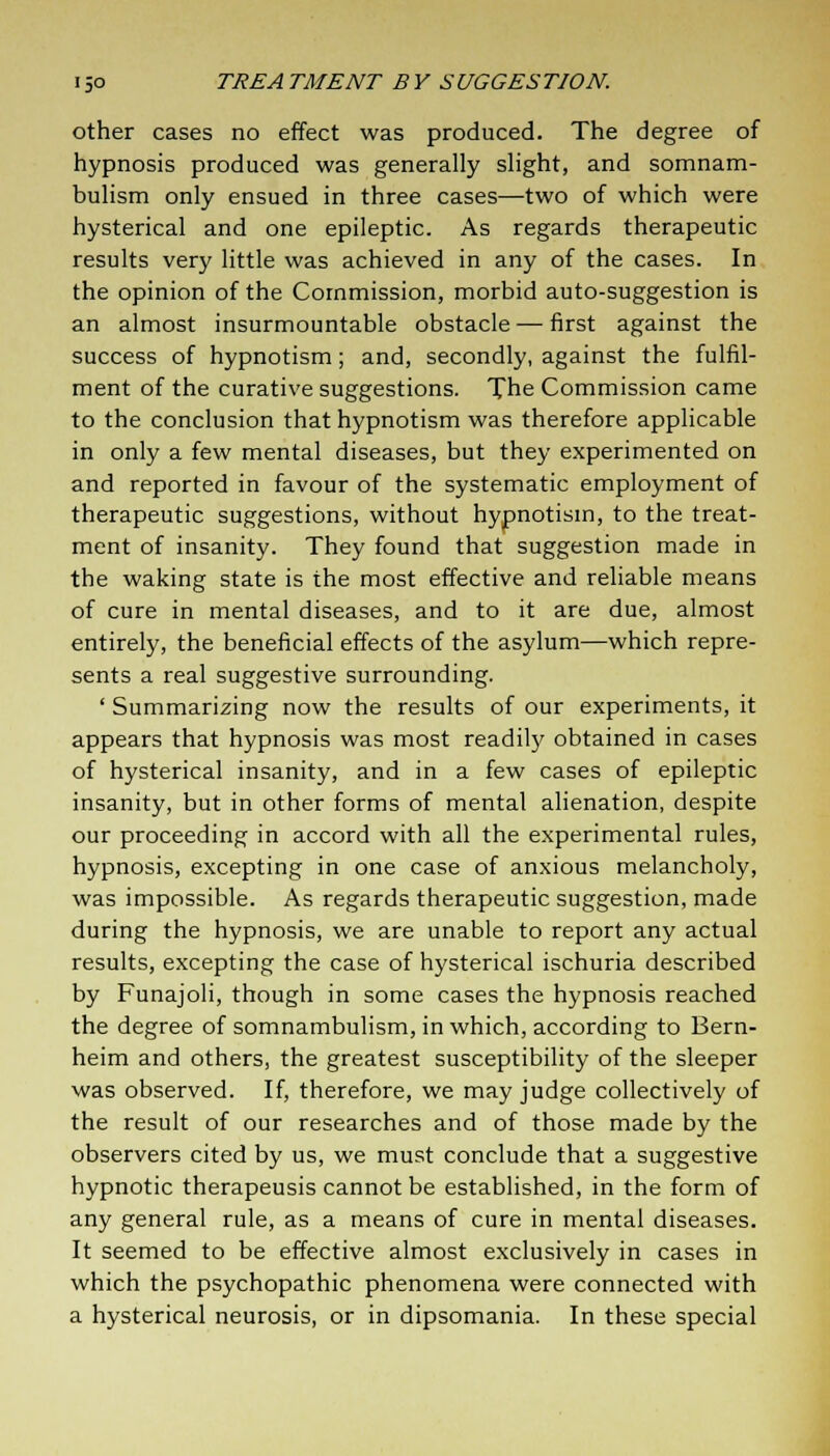 other cases no effect was produced. The degree of hypnosis produced was generally slight, and somnam- bulism only ensued in three cases—two of which were hysterical and one epileptic. As regards therapeutic results very little was achieved in any of the cases. In the opinion of the Commission, morbid auto-suggestion is an almost insurmountable obstacle — first against the success of hypnotism; and, secondly, against the fulfil- ment of the curative suggestions. The Commission came to the conclusion that hypnotism was therefore applicable in only a few mental diseases, but they experimented on and reported in favour of the systematic employment of therapeutic suggestions, without hypnotism, to the treat- ment of insanity. They found that suggestion made in the waking state is the most effective and reliable means of cure in mental diseases, and to it are due, almost entirely, the beneficial effects of the asylum—which repre- sents a real suggestive surrounding. ' Summarizing now the results of our experiments, it appears that hypnosis was most readily obtained in cases of hysterical insanity, and in a few cases of epileptic insanity, but in other forms of mental alienation, despite our proceeding in accord with all the experimental rules, hypnosis, excepting in one case of anxious melancholy, was impossible. As regards therapeutic suggestion, made during the hypnosis, we are unable to report any actual results, excepting the case of hysterical ischuria described by Funajoli, though in some cases the hypnosis reached the degree of somnambulism, in which, according to Bern- heim and others, the greatest susceptibility of the sleeper was observed. If, therefore, we may judge collectively of the result of our researches and of those made by the observers cited by us, we must conclude that a suggestive hypnotic therapeusis cannot be established, in the form of any general rule, as a means of cure in mental diseases. It seemed to be effective almost exclusively in cases in which the psychopathic phenomena were connected with a hysterical neurosis, or in dipsomania. In these special