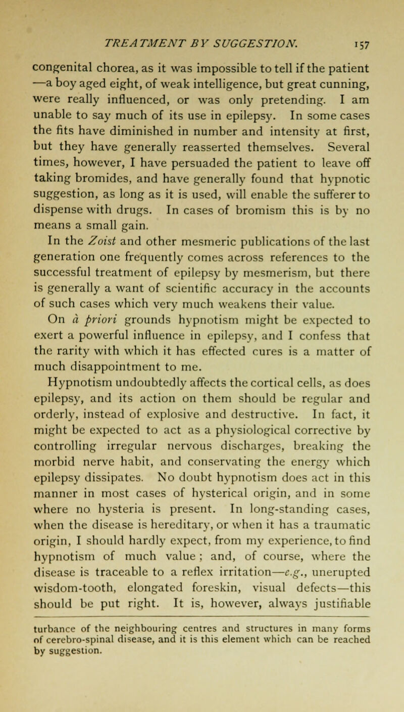 congenital chorea, as it was impossible to tell if the patient —a boy aged eight, of weak intelligence, but great cunning, were really influenced, or was only pretending. I am unable to say much of its use in epilepsy. In some cases the fits have diminished in number and intensity at first, but they have generally reasserted themselves. Several times, however, I have persuaded the patient to leave off taking bromides, and have generally found that hypnotic suggestion, as long as it is used, will enable the sufferer to dispense with drugs. In cases of bromism this is by no means a small gain. In the Zoist and other mesmeric publications of the last generation one frequently comes across references to the successful treatment of epilepsy by mesmerism, but there is generally a want of scientific accuracy in the accounts of such cases which very much weakens their value. On a priori grounds hypnotism might be expected to exert a powerful influence in epilepsy, and I confess that the rarity with which it has effected cures is a matter of much disappointment to me. Hypnotism undoubtedly affects the cortical cells, as does epilepsy, and its action on them should be regular and orderly, instead of explosive and destructive. In fact, it might be expected to act as a physiological corrective by controlling irregular nervous discharges, breaking the morbid nerve habit, and conservating the energy which epilepsy dissipates. No doubt hypnotism does act in this manner in most cases of hysterical origin, and in some where no hysteria is present. In long-standing cases, when the disease is hereditary, or when it has a traumatic origin, I should hardly expect, from my experience, to find hypnotism of much value ; and, of course, where the disease is traceable to a reflex irritation—e.g., unerupted wisdom-tooth, elongated foreskin, visual defects—this should be put right. It is, however, always justifiable turbance of the neighbouring centres and structures in many forms of cerebro-spinal disease, and it is this element which can be reached by suggestion.