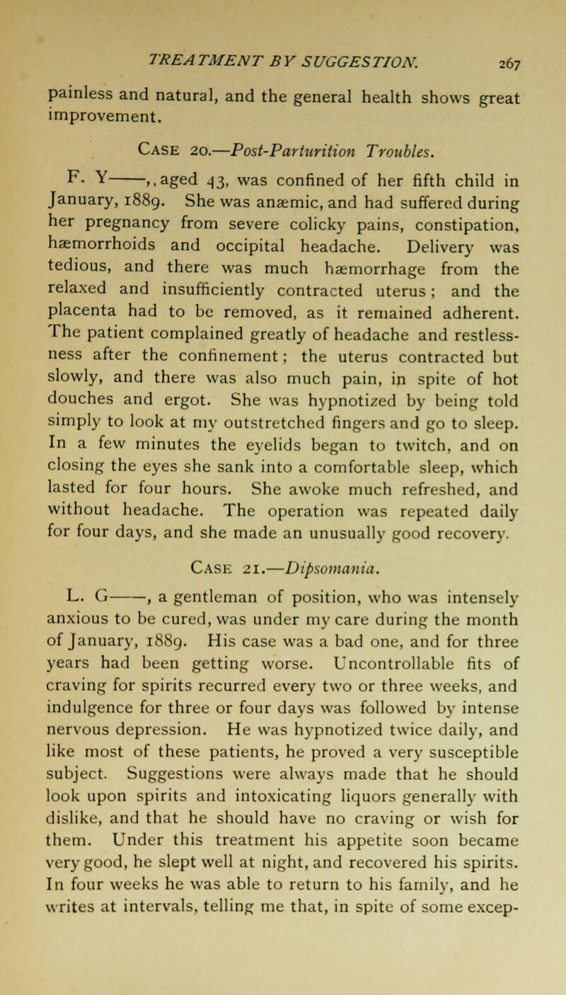 painless and natural, and the general health shows great improvement. Case 20.—Post-Parturition Troubles. F- Y ,,aged 43, was confined of her fifth child in January, 1889. She was anaemic, and had suffered during her pregnancy from severe colicky pains, constipation, haemorrhoids and occipital headache. Delivery was tedious, and there was much haemorrhage from the relaxed and insufficiently contracted uterus; and the placenta had to be removed, as it remained adherent. The patient complained greatly of headache and restless- ness after the confinement; the uterus contracted but slowly, and there was also much pain, in spite of hot douches and ergot. She was hypnotized by being told simply to look at my outstretched fingers and go to sleep. In a few minutes the eyelids began to twitch, and on closing the eyes she sank into a comfortable sleep, which lasted for four hours. She awoke much refreshed, and without headache. The operation was repeated daily for four days, and she made an unusually good recovery. Case 21.—Dipsomania. L. G , a gentleman of position, who was intensely anxious to be cured, was under my care during the month of January, 1889. His case was a bad one, and for three years had been getting worse. Uncontrollable fits of craving for spirits recurred every two or three weeks, and indulgence for three or four days was followed by intense nervous depression. He was hypnotized twice daily, and like most of these patients, he proved a very susceptible subject. Suggestions were always made that he should look upon spirits and intoxicating liquors generally with dislike, and that he should have no craving or wish for them. Under this treatment his appetite soon became very good, he slept well at night, and recovered his spirits. In four weeks he was able to return to his family, and he writes at intervals, telling me that, in spite of some excep-