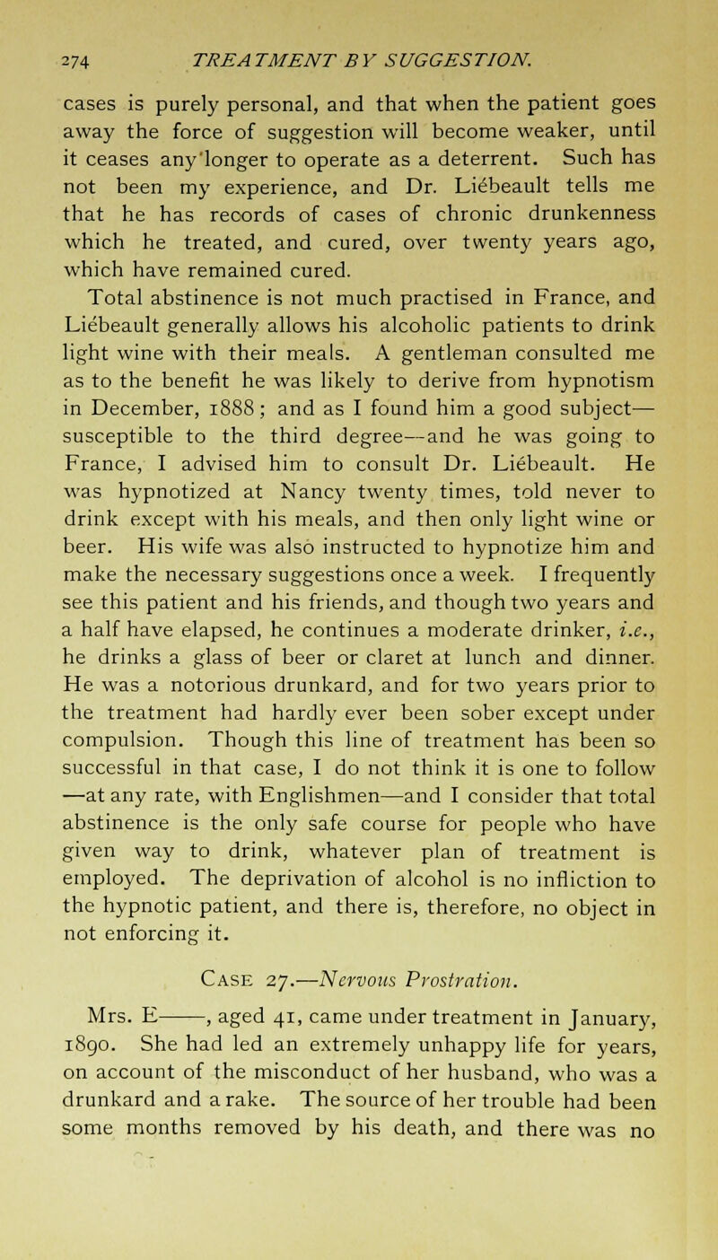 cases is purely personal, and that when the patient goes away the force of suggestion will become weaker, until it ceases any'longer to operate as a deterrent. Such has not been my experience, and Dr. Liebeault tells me that he has records of cases of chronic drunkenness which he treated, and cured, over twenty years ago, which have remained cured. Total abstinence is not much practised in France, and Liebeault generally allows his alcoholic patients to drink light wine with their meals. A gentleman consulted me as to the benefit he was likely to derive from hypnotism in December, 1888; and as I found him a good subject— susceptible to the third degree—and he was going to France, I advised him to consult Dr. Liebeault. He was hypnotized at Nancy twenty times, told never to drink except with his meals, and then only light wine or beer. His wife was also instructed to hypnotize him and make the necessary suggestions once a week. I frequently see this patient and his friends, and though two years and a half have elapsed, he continues a moderate drinker, i.e., he drinks a glass of beer or claret at lunch and dinner. He was a notorious drunkard, and for two years prior to the treatment had hardly ever been sober except under compulsion. Though this line of treatment has been so successful in that case, I do not think it is one to follow —at any rate, with Englishmen—and I consider that total abstinence is the only safe course for people who have given way to drink, whatever plan of treatment is employed. The deprivation of alcohol is no infliction to the hypnotic patient, and there is, therefore, no object in not enforcing it. Case 27.—Nervous Prostration. Mrs. E , aged 41, came under treatment in January, 1890. She had led an extremely unhappy life for years, on account of the misconduct of her husband, who was a drunkard and a rake. The source of her trouble had been some months removed by his death, and there was no