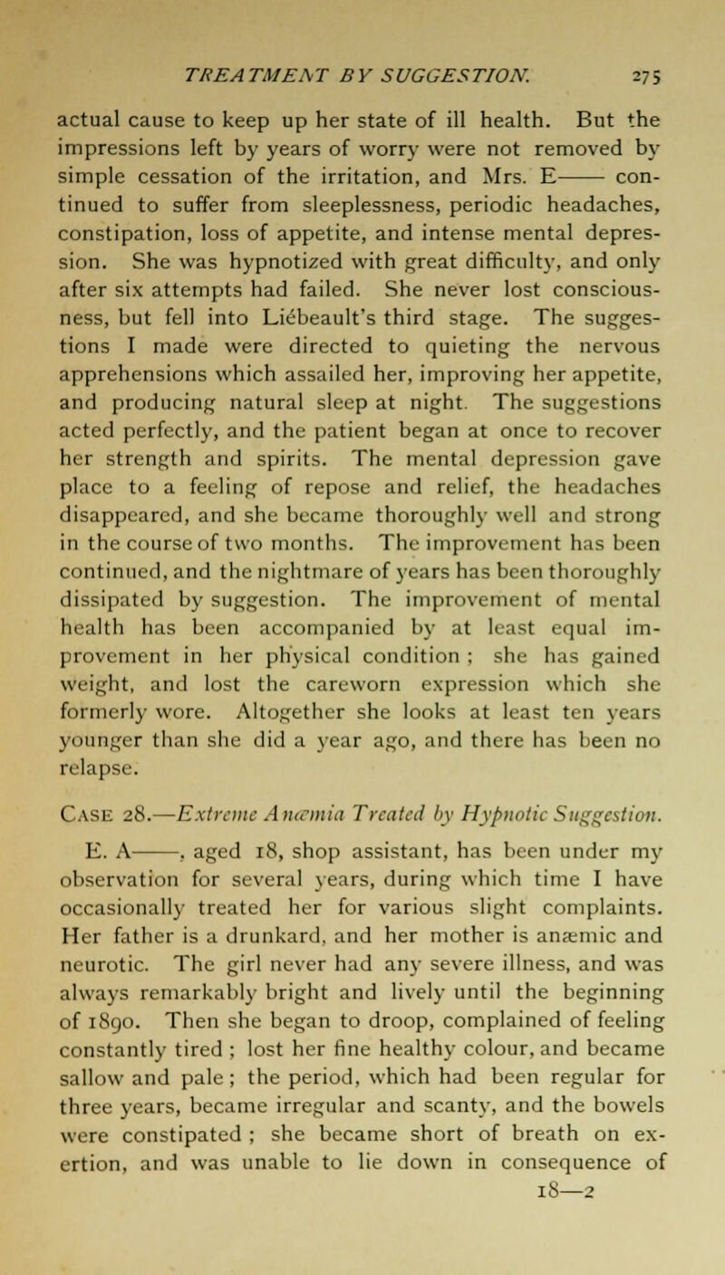 actual cause to keep up her state of ill health. But the impressions left by years of worry were not removed by simple cessation of the irritation, and Mrs. E con- tinued to suffer from sleeplessness, periodic headaches, constipation, loss of appetite, and intense mental depres- sion. She was hypnotized with great difficulty, and only after six attempts had failed. She never lost conscious- ness, but fell into Liebeault's third stage. The sugges- tions I made were directed to quieting the nervous apprehensions which assailed her, improving her appetite, and producing natural sleep at night. The suggestions acted perfectly, and the patient began at once to recover her strength and spirits. The mental depression gave place to a feeling of repose and relief, the headaches disappeared, and she became thoroughly well and strong in the course of two months. The improvement has been continued, and the nightmare of years has been thoroughly dissipated by suggestion. The improvement of mental health has been accompanied by at least equal im- provement in her physical condition ; she has gained weight, and lost the careworn expression which she formerly wore. Altogether she looks at least ten years younger than she did a year ago, and there has been no relapse. Case 28.—Extreme Aneemia Treated by Hypnotic Suggestion. E. A , aged 18, shop assistant, has been under my observation for several years, during which time I have occasionally treated her for various slight complaints. Her father is a drunkard, and her mother is anaemic and neurotic. The girl never had any severe illness, and was always remarkably bright and lively until the beginning of 1890. Then she began to droop, complained of feeling constantly tired ; lost her fine healthy colour, and became sallow and pale; the period, which had been regular for three years, became irregular and scanty, and the bowels wrre constipated ; she became short of breath on ex- ertion, and was unable to lie down in consequence of iS—2