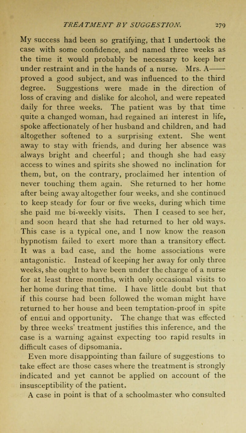 My success had been so gratifying, that I undertook the case with some confidence, and named three weeks as the time it would probably be necessary to keep her under restraint and in the hands of a nurse. Mrs. A proved a good subject, and was influenced to the third degree. Suggestions were made in the direction of loss of craving and dislike for alcohol, and were repeated daily for three weeks. The patient was by that time quite a changed woman, had regained an interest in life, spoke affectionately of her husband and children, and had altogether softened to a surprising extent. She went away to stay with friends, and during her absence was always bright and cheerful; and though she had easj access to wines and spirits she showed no inclination for them, but, on the contrary, proclaimed her intention of never touching them again. She returned to her home after being away altogether four weeks, and she continued to keep steady for four or five weeks, during which time she paid me bi-weekly visits. Then I ceased to see her, and soon heard that she had returned to her old ways. This case is a typical one, and I now know the reason hypnotism failed to exert more than a transitory effect. It was a bad case, and the home associations were antagonistic. Instead of keeping her away for only three weeks, she ought to have been under the charge of a nurse for at least three months, with only occasional visits to her home during that time. I have little doubt but that if this course had been followed the woman might have returned to her house and been temptation-proof in spite of ennui and opportunity. The change that was effected by three weeks' treatment justifies this inference, and the case is a warning against expecting too rapid results in difficult cases of dipsomania. Even more disappointing than failure of suggestions to take effect are those cases where the treatment is strongly indicated and yet cannot be applied on account of the insusceptibility of the patient. A case in point is that of a schoolmaster who consulted