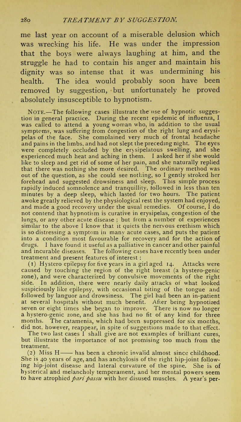 me last year on account of a miserable delusion which was wrecking his life. He was under the impression that the boys were always laughing at him, and the struggle he had to contain his anger and maintain his dignity was so intense that it was undermining his health. The idea would probably soon have been removed by suggestion, but unfortunately he proved absolutely insusceptible to hypnotism. Note.—The following cases illustrate the use of hypnotic sugges- tion in general practice. During the recent epidemic of influenza, I was called to attend a young woman who, in addition to the usual symptoms, was suffering from congestion of the right lung and erysi- pelas of the face. She complained very much of frontal headache and pains in the limbs, and had not slept the preceding night. The eyes were completely occluded by the erysipelatous swelling, and she experienced much heat and aching in them. I asked her if she would like to sleep and get rid of some of her pain, and she naturally replied that there was nothing she more desired. The ordinary method was out of the question, as she could see nothing, so I gently stroked her forehead and suggested drowsiness and sleep. This simple process rapidly induced somnolence and tranquillity, lollowed in less than ten minutes by a deep sleep, which lasted for two hours. The patient awoke greatly relieved by the physiological rest the system had enjoyed, and made a good recovery under the usual remedies. Of course, I do not contend that hypnotism is curative in erysipelas, congestion of the lungs, or any other acute disease ; but from a number of experiences similar to the above I know that it quiets the nervous erethism which is so distressing a symptom in many acute cases, and puts the patient into a condition most favourable for recovery and for the action of drugs. I have found it useful as a palliative in cancer and other painful and incurable diseases. The following cases have recently been under treatment and present features of interest : (i) Hystero epilepsy for five years in a girl aged 14. Attacks were caused by touching the region of the right breast (a hystero-genic zone), and were characterized by convulsive movements of the right side. In addition, there were nearly daily attacks of what looked suspiciously like epilepsy, with occasional biting of the tongue and followed by languor and drowsiness. The girl had been an in-patient at several hospitals without much benefit. After being hypnotized seven or eight times she began to improve. There is now no longer a hystero-genic zone, and she has had no fit of any kind for three months. The catamenia, which had been suppressed for six months, did not. however, reappear, in spite of suggestions made to that effect. The two last cases I shall give are not examples of brilliant cures, but illustrate the importance of not promising too much from the treatment. (2) Miss H has been a chronic invalid almost since childhood. She is 40 years of age, and has anchylosis of the right hip-joint follow- ing hip-joint disease and lateral curvature of the spine. She is of hysterical and melancholy temperament, and her mental powers seem to have atrophied pari passu with her disused muscles. A year's per-