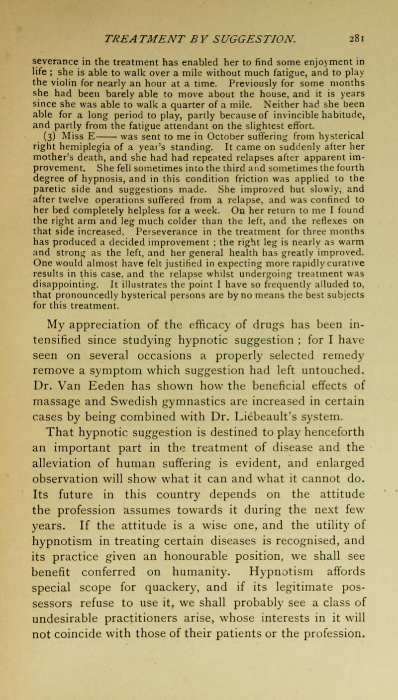 severance in the treatment has enabled her to find some enjovment in life ; she is able to walk over a mile without much fatigue, and to play the violin for nearly an hour at a time. Previously for some months she had been barely able to move about the house, and it is years since she was able to walk a quarter of a mile. Neither had she been able for a long period to play, partly because of invincible habitude, and partly from the fatigue attendant on the slightest effort. (3) Miss E was sent to me in October suffering from hysterical right hemiplegia of a year's standing. It came on suddenly after her mother's death, and she had had repeated relapses after apparent im- provement. She fell sometimes into the third and sometimes the fourth degree of hypnosis, and in this condition friction was applied to the paretic side and suggestions made. She improved but slowly, and after twelve operations suffered from a relapse, and was confined to her bed completely helpless for a week. On her return to me I found the right arm and leg much colder than the left, and the reflexes on that side increased. Perseverance in the treatment for three months has produced a decided improvement ; the right leg is nearly as warm and strong as the left, and her general health has greatly improved. One would almost have felt justified in expecting more rapidly curative results in this case, and the relapse whilst undergoing treatment was disappointing. It illustrates the point I have so frequently alluded to, that pronouncedly hysterical persons are by no means the best subjects for this treatment. My appreciation of the efficacy of drugs has been in- tensified since studying hypnotic suggestion ; for I have seen on several occasions a properly selected remedy remove a symptom which suggestion had left untouched. Dr. Van Eeden has shown how the beneficial effects of massage and Swedish gymnastics are increased in certain cases by being combined with Dr. Liebeault's system. That hypnotic suggestion is destined to play henceforth an important part in the treatment of disease and the alleviation of human suffering is evident, and enlarged observation will show what it can and what it cannot do. Its future in this country depends on the attitude the profession assumes towards it during the next few years. If the attitude is a wise one, and the utility of hypnotism in treating certain diseases is recognised, and its practice given an honourable position, we shall see benefit conferred on humanity. Hypnotism affords special scope for quackery, and if its legitimate pos- sessors refuse to use it, we shall probably see a class of undesirable practitioners arise, whose interests in it will not coincide with those of their patients or the profession.