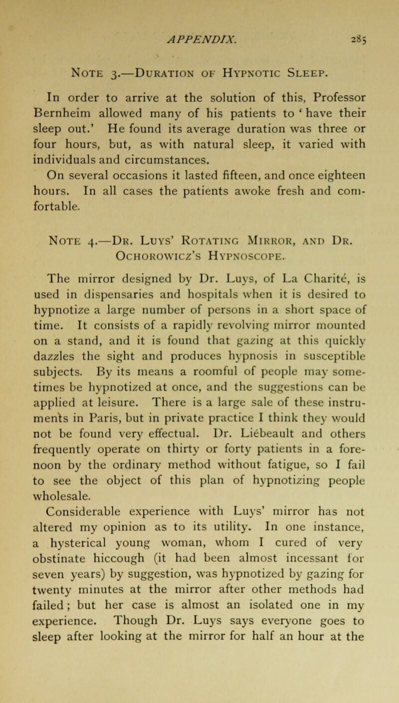 Note 3.—Duration of Hypnotic Sleep. In order to arrive at the solution of this, Professor Bernheim allowed many of his patients to ' have their sleep out.' He found its average duration was three or four hours, but, as with natural sleep, it varied with individuals and circumstances. On several occasions it lasted fifteen, and once eighteen hours. In all cases the patients awoke fresh and com- fortable. Note 4.—Dr. Luys' Rotating Mirror, and Dr. OeHOROWICZ's HVPNOSCOPE. The mirror designed by Dr. Luys, of La Charite, is used in dispensaries and hospitals when it is desired to hypnotize a large number of persons in a short space of time. It consists of a rapidly revolving mirror mounted on a stand, and it is found that gazing at this quickly dazzles the sight and produces hypnosis in susceptible subjects. By its means a roomful of people may some- times be hypnotized at once, and the suggestions can be applied at leisure. There is a large sale of these instru- ments in Paris, but in private practice I think they would not be found very effectual. Dr. Liebeault and others frequently operate on thirty or forty patients in a fore- noon by the ordinary method without fatigue, so I fail to see the object of this plan of hypnotizing people wholesale. Considerable experience with Luys' mirror has not altered my opinion as to its utility. In one instance, a hysterical young woman, whom I cured of very obstinate hiccough (it had been almost incessant for seven years) by suggestion, was hypnotized by gazing for twenty minutes at the mirror after other methods had failed; but her case is almost an isolated one in my experience. Though Dr. Luys says everyone goes to sleep after looking at the mirror for half an hour at the