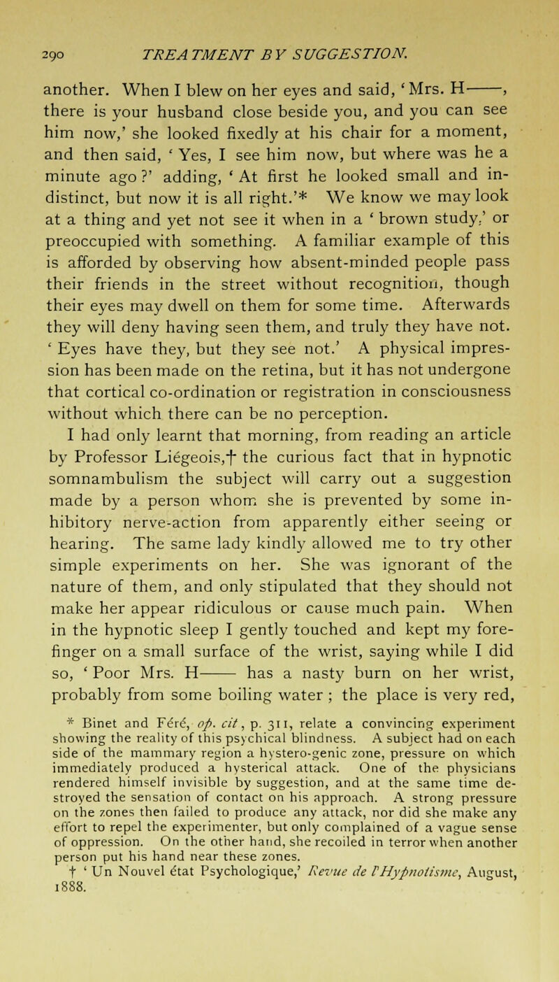another. When I blew on her eyes and said, ' Mrs. H , there is your husband close beside you, and you can see him now,' she looked fixedly at his chair for a moment, and then said, ' Yes, I see him now, but where was he a minute ago ?' adding, ' At first he looked small and in- distinct, but now it is all right.'* We know we may look at a thing and yet not see it when in a ' brown study/ or preoccupied with something. A familiar example of this is afforded by observing how absent-minded people pass their friends in the street without recognition, though their eyes may dwell on them for some time. Afterwards they will deny having seen them, and truly they have not. ' Eyes have they, but they see not.' A physical impres- sion has been made on the retina, but it has not undergone that cortical co-ordination or registration in consciousness without which there can be no perception. I had only learnt that morning, from reading an article by Professor Liegeois,f the curious fact that in hypnotic somnambulism the subject will carry out a suggestion made by a person whom she is prevented by some in- hibitory nerve-action from apparently either seeing or hearing. The same lady kindly allowed me to try other simple experiments on her. She was ignorant of the nature of them, and only stipulated that they should not make her appear ridiculous or cause much pain. When in the hypnotic sleep I gently touched and kept my fore- finger on a small surface of the wrist, saying while I did so, ' Poor Mrs. H has a nasty burn on her wrist, probably from some boiling water ; the place is very red, * Binet and F£rd, op. cit, p. 311, relate a convincing experiment showing the reality of this psychical blindness. A subject had on each side of the mammary region a hystero-genic zone, pressure on which immediately produced a hysterical attack. One of the physicians rendered himself invisible by suggestion, and at the same time de- stroyed the sensation of contact on his approach. A strong pressure on the zones then failed to produce any attack, nor did she make any effort to repel the experimenter, but only complained of a vague sense of oppression. On the other hand, she recoiled in terror when another person put his hand near these zones. t ' Un Nouvel etat Psychologique,' Revue de FHypnolismc, August, 1S88.