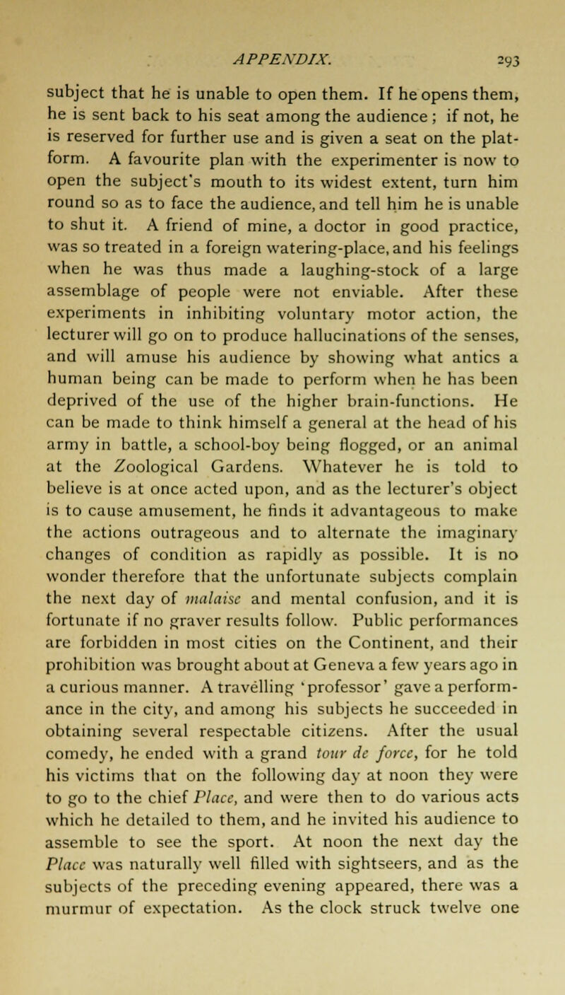 subject that he is unable to open them. If he opens them, he is sent back to his seat among the audience ; if not, he is reserved for further use and is given a seat on the plat- form. A favourite plan with the experimenter is now to open the subject's mouth to its widest extent, turn him round so as to face the audience, and tell him he is unable to shut it. A friend of mine, a doctor in good practice, was so treated in a foreign watering-place, and his feelings when he was thus made a laughing-stock of a large assemblage of people were not enviable. After these experiments in inhibiting voluntary motor action, the lecturer will go on to produce hallucinations of the senses, and will amuse his audience by showing what antics a human being can be made to perform when he has been deprived of the use of the higher brain-functions. He can be made to think himself a general at the head of his army in battle, a school-boy being flogged, or an animal at the Zoological Gardens. Whatever he is told to believe is at once acted upon, and as the lecturer's object is to cause amusement, he rinds it advantageous to make the actions outrageous and to alternate the imaginary changes of condition as rapidly as possible. It is no wonder therefore that the unfortunate subjects complain the next day of malaise and mental confusion, and it is fortunate if no graver results follow. Public performances are forbidden in most cities on the Continent, and their prohibition was brought about at Geneva a few years ago in a curious manner. A travelling 'professor' gave a perform- ance in the city, and among his subjects he succeeded in obtaining several respectable citizens. After the usual comedy, he ended with a grand tour de force, for he told his victims that on the following day at noon they were to go to the chief Place, and were then to do various acts which he detailed to them, and he invited his audience to assemble to see the sport. At noon the next day the Place was naturally well filled with sightseers, and as the subjects of the preceding evening appeared, there was a murmur of expectation. As the clock struck twelve one