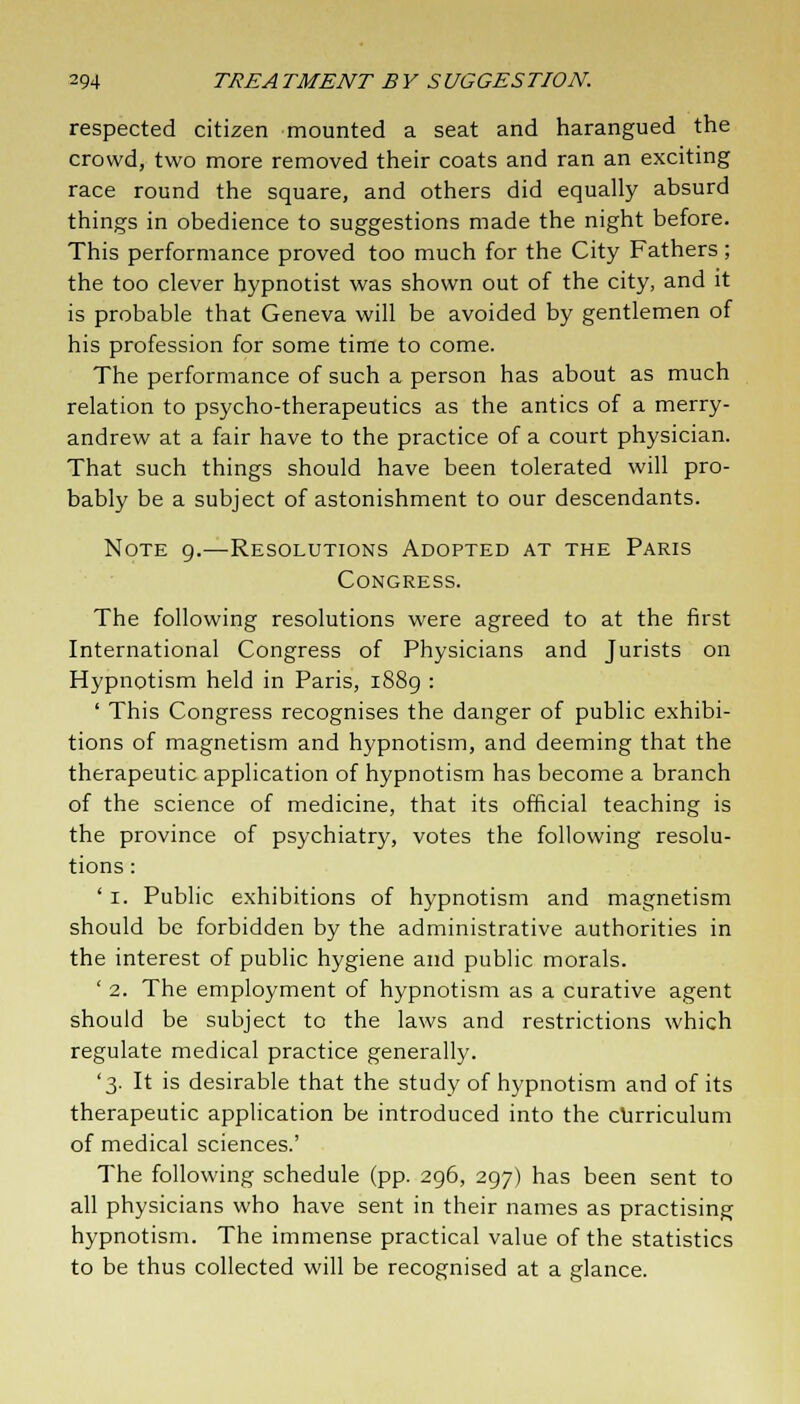 respected citizen mounted a seat and harangued the crowd, two more removed their coats and ran an exciting race round the square, and others did equally absurd things in obedience to suggestions made the night before. This performance proved too much for the City Fathers; the too clever hypnotist was shown out of the city, and it is probable that Geneva will be avoided by gentlemen of his profession for some time to come. The performance of such a person has about as much relation to psycho-therapeutics as the antics of a merry- andrew at a fair have to the practice of a court physician. That such things should have been tolerated will pro- bably be a subject of astonishment to our descendants. Note 9.—Resolutions Adopted at the Paris Congress. The following resolutions were agreed to at the first International Congress of Physicians and Jurists on Hypnotism held in Paris, 1889 : ' This Congress recognises the danger of public exhibi- tions of magnetism and hypnotism, and deeming that the therapeutic application of hypnotism has become a branch of the science of medicine, that its official teaching is the province of psychiatry, votes the following resolu- tions : ' 1. Public exhibitions of hypnotism and magnetism should be forbidden by the administrative authorities in the interest of public hygiene and public morals. ' 2. The employment of hypnotism as a curative agent should be subject to the laws and restrictions which regulate medical practice generally. '3. It is desirable that the study of hypnotism and of its therapeutic application be introduced into the curriculum of medical sciences.' The following schedule (pp. 296, 297) has been sent to all physicians who have sent in their names as practising hypnotism. The immense practical value of the statistics to be thus collected will be recognised at a glance.