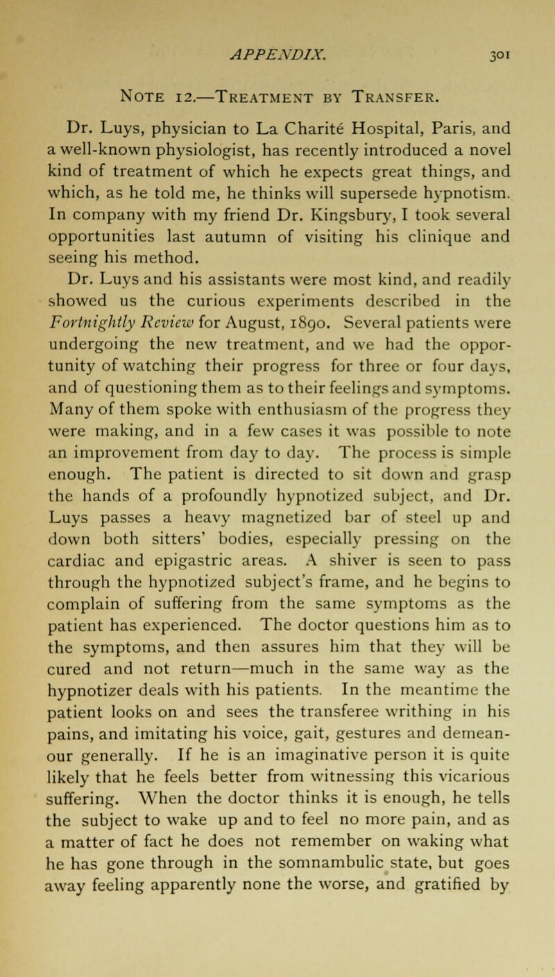 Note 12.—Treatment by Transfer. Dr. Luys, physician to La Charite Hospital, Paris, and a well-known physiologist, has recently introduced a novel kind of treatment of which he expects great things, and which, as he told me, he thinks will supersede hypnotism. In company with my friend Dr. Kingsbury, I took several opportunities last autumn of visiting his clinique and seeing his method. Dr. Luys and his assistants were most kind, and readily showed us the curious experiments described in the Fortnightly Review for August, 1890. Several patients were undergoing the new treatment, and we had the oppor- tunity of watching their progress for three or four days, and of questioning them as to their feelings and symptoms. Many of them spoke with enthusiasm of the progress they were making, and in a few cases it was possible to note an improvement from day to day. The process is simple enough. The patient is directed to sit down and grasp the hands of a profoundly hypnotized subject, and Dr. Luys passes a heavy magnetized bar of steel up and down both sitters' bodies, especially pressing on the cardiac and epigastric areas. A shiver is seen to pass through the hypnotized subject's frame, and he begins to complain of suffering from the same symptoms as the patient has experienced. The doctor questions him as to the symptoms, and then assures him that they will be cured and not return—much in the same way as the hypnotizer deals with his patients. In the meantime the patient looks on and sees the transferee writhing in his pains, and imitating his voice, gait, gestures and demean- our generally. If he is an imaginative person it is quite likely that he feels better from witnessing this vicarious suffering. When the doctor thinks it is enough, he tells the subject to wake up and to feel no more pain, and as a matter of fact he does not remember on waking what he has gone through in the somnambulic state, but goes away feeling apparently none the worse, and gratified by