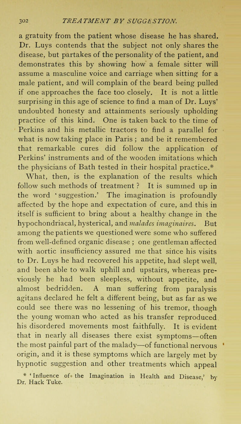 a gratuity from the patient whose disease he has shared. Dr. Luys contends that the subject not only shares the disease, but partakes of the personality of the patient, and demonstrates this by showing how a female sitter will assume a masculine voice and carriage when sitting for a male patient, and will complain of the beard being pulled if one approaches the face too closely. It is not a little surprising in this age of science to find a man of Dr. Luys' undoubted honesty and attainments seriously upholding practice of this kind. One is taken back to the time of Perkins and his metallic tractors to find a parallel for what is now taking place in Paris ; and be it remembered that remarkable cures did follow the application of Perkins' instruments and of the wooden imitations which the physicians of Bath tested in their hospital practice.* What, then, is the explanation of the results which follow such methods of treatment ? It is summed up in the word ' suggestion.' The imagination is profoundly affected by the hope and expectation of cure, and this in itself is sufficient to bring about a healthy change in the hypochondriacal, hysterical, and maladcs imaginaires. But among the patients we questioned were some who suffered from well-defined organic disease ; one gentleman affected with aortic insufficiency assured me that since his visits to Dr. Luys he had recovered his appetite, had slept well, and been able to walk uphill and upstairs, whereas pre- viously he had been sleepless, without appetite, and almost bedridden. A man suffering from paralysis agitans declared he felt a different being, but as far as we could see there was no lessening of his tremor, though the young woman who acted as his transfer reproduced, his disordered movements most faithfully. It is evident that in nearly all diseases there exist symptoms—often the most painful part of the malady—of functional nervous origin, and it is these symptoms which are largely met by hypnotic suggestion and other treatments which appeal * 'Influence of the Imagination in Health and Disease' by Dr. Hack Tuke. '