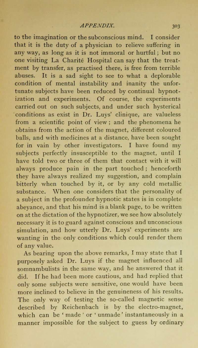 to the imagination or the subconscious mind. I consider that it is the duty of a physician to relieve suffering in any way, as long as it is not immoral or hurtful ; but no one visiting La Charite Hospital can say that the treat- ment by transfer, as practised there, is free from terrible abuses. It is a sad sight to see to what a deplorable condition of mental instability and inanity the unfor- tunate subjects have been reduced by continual hypnot- ization and experiments. Of course, the experiments carried out on such subjects, and under such hysterical conditions as exist in Dr. Luys' clinique, are valueless from a scientific point of view ; and the phenomena he obtains from the action of the magnet, different coloured balls, and with medicines at a distance, have been sought for in vain by other investigators. I have found my subjects perfectly insusceptible to the magnet, until I have told two or three of them that contact with it will always produce pain in the part touched ; henceforth they have always realized my suggestion, and complain bitterly when touched by it, or by any cold metallic substance. When one considers that the personality of a subject in the profounder hypnotic states is in complete abeyance, and that his mind is a blank page, to be written on at the dictation of the hypnotizer, we see how absolutely necessary it is to guard against conscious and unconscious simulation, and how utterly Dr. Luys' experiments are wanting in the only conditions which could render them of any value. As bearing upon the above remarks, I may state that I purposely asked Dr. Luys if the magnet influenced all somnambulists in the same way, and he answered that it did. If he had been more cautious, and had replied that only some subjects were sensitive, one would have been more inclined to believe in the genuineness of his results. The only way of testing the so-called magnetic sense described by Reichenbach is by the electro-magnet, which can be ' made ' or ' unmade' instantaneously in a manner impossible for the subject to guess by ordinary