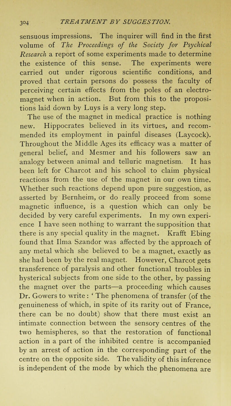 sensuous impressions. The inquirer will find in the first volume of The Proceedings of the Society for Psychical Research a report of some experiments made to determine the existence of this sense. The experiments were carried out under rigorous scientific conditions, and proved that certain persons do possess the faculty of perceiving certain effects from the poles of an electro- magnet when in action. But from this to the proposi- tions laid down by Luys is a very long step. The use of the magnet in medical practice is nothing new. Hippocrates believed in its virtues, and recom- mended its employment in painful diseases (Laycock). Throughout the Middle Ages its efficacy was a matter of general belief, and Mesmer and his followers saw an analogy between animal and telluric magnetism. It has been left for Charcot and his school to claim physical reactions from the use of the magnet in our own time. Whether such reactions depend upon pure suggestion, as asserted by Bernheim, or do really proceed from some magnetic influence, is a question which can only be decided by very careful experiments. In my own experi- ence I have seen nothing to warrant the supposition that there is any special quality in the magnet. Krafft Ebing found that lima Szandor was affected by the approach of any metal which she believed to be a magnet, exactly as she had been by the real magnet. However, Charcot gets transference of paralysis and other functional troubles in hysterical subjects from one side to the other, by passing the magnet over the parts—a proceeding which causes Dr. Gowers to write : ' The phenomena of transfer (of the genuineness of which, in spite of its rarity out of France, there can be no doubt) show that there must exist an intimate connection between the sensory centres of the two hemispheres, so that the restoration of functional action in a part of the inhibited centre is accompanied by an arrest of action in the corresponding part of the centre on the opposite side. The validity of this inference is independent of the mode by which the phenomena are