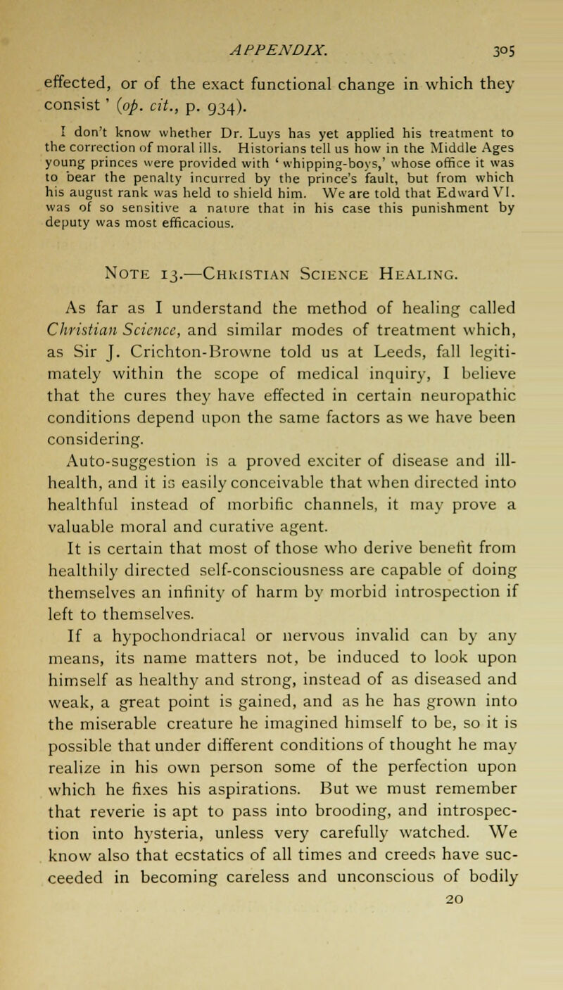 effected, or of the exact functional change in which they consist' (op. tit., p. 934). I don't know whether Dr. Luys has yet applied his treatment to the correction of moral ills. Historians tell us how in the Middle Ages young princes were provided with ' whipping-boys,' whose office it was to bear the penalty incurred by the prince's fault, but from which his august rank was held to shield him. We are told that Edward VI. was of so sensitive a nature that in his case this punishment by deputy was most efficacious. Note 13.—Christian Science Healing. As far as I understand the method of healing called Christian Science, and similar modes of treatment which, as Sir J. Crichton-Browne told us at Leeds, fall legiti- mately within the scope of medical inquiry, I believe that the cures they have effected in certain neuropathic conditions depend upon the same factors as we have been considering. Auto-suggestion is a proved exciter of disease and ill- health, and it is easily conceivable that when directed into healthful instead of morbific channels, it may prove a valuable moral and curative agent. It is certain that most of those who derive benefit from healthily directed self-consciousness are capable of doing themselves an infinity of harm by morbid introspection if left to themselves. If a hypochondriacal or nervous invalid can by any means, its name matters not, be induced to look upon himself as healthy and strong, instead of as diseased and weak, a great point is gained, and as he has grown into the miserable creature he imagined himself to be, so it is possible that under different conditions of thought he may realize in his own person some of the perfection upon which he fixes his aspirations. But we must remember that reverie is apt to pass into brooding, and introspec- tion into hysteria, unless very carefully watched. We know also that ecstatics of all times and creeds have suc- ceeded in becoming careless and unconscious of bodily 20