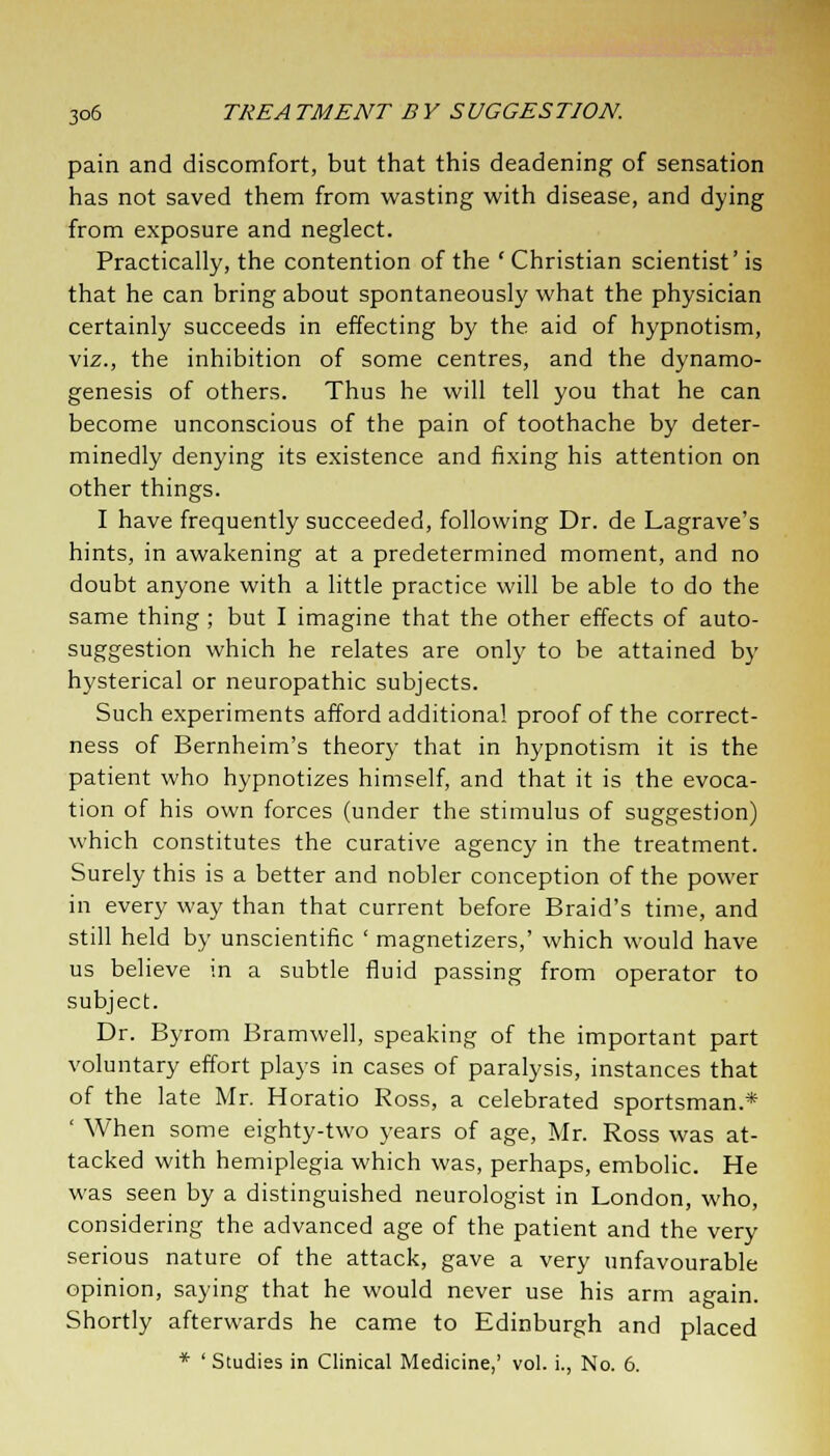 pain and discomfort, but that this deadening of sensation has not saved them from wasting with disease, and dying from exposure and neglect. Practically, the contention of the ' Christian scientist' is that he can bring about spontaneously what the physician certainly succeeds in effecting by the aid of hypnotism, viz., the inhibition of some centres, and the dynamo- genesis of others. Thus he will tell you that he can become unconscious of the pain of toothache by deter- minedly denying its existence and fixing his attention on other things. I have frequently succeeded, following Dr. de Lagrave's hints, in awakening at a predetermined moment, and no doubt anyone with a little practice will be able to do the same thing ; but I imagine that the other effects of auto- suggestion which he relates are only to be attained by hysterical or neuropathic subjects. Such experiments afford additional proof of the correct- ness of Bernheim's theory that in hypnotism it is the patient who hypnotizes himself, and that it is the evoca- tion of his own forces (under the stimulus of suggestion) which constitutes the curative agency in the treatment. Surely this is a better and nobler conception of the power in every way than that current before Braid's time, and still held by unscientific ' magnetizers,' which would have us believe in a subtle fluid passing from operator to subject. Dr. Byrom Bramwell, speaking of the important part voluntary effort plays in cases of paralysis, instances that of the late Mr. Horatio Ross, a celebrated sportsman.* ' When some eighty-two years of age, Mr. Ross was at- tacked with hemiplegia which was, perhaps, embolic. He was seen by a distinguished neurologist in London, who, considering the advanced age of the patient and the very serious nature of the attack, gave a very unfavourable opinion, saying that he would never use his arm again. Shortly afterwards he came to Edinburgh and placed * ' Studies in Clinical Medicine,' vol. i., No. 6.