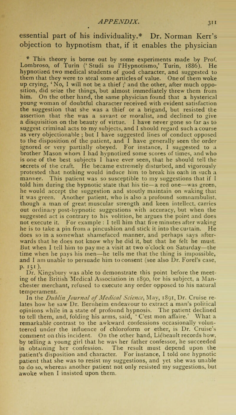 essential part of his individuality.* Dr. Norman Kerr's objection to hypnotism that, if it enables the physician * This theory is borne out by some experiments made by Prof. Lombroso, of Turin ('Studi su l'Hypnotismo,' Turin, 1886). He hypnotized two medical students of good character, and suggested to them that they were to steal some articles of value. One of them woke up crying, ' No, I will not be a thief ;' and the other, after much oppo- sition, did seize the things, but almost immediately threw them from him. On the other hand, the same physician found that a hysterical young woman of doubtful character received with evident satisfaction the suggestion that she was a thief or a brigand, but resisted the assertion that fhe was a savant or moralist, and declined to give a disquisition on the beauty of virtue. I have never gone so far as to suggest criminal acts to my subjects, and I should regard such a course as very objectionable ; but I have suggested lines of conduct opposed to the disposition of the patient, and I have generally seen the order ignored or very partially obeyed. For instance, I suggested to .1 brother Mason whom I had hypnotized some scores of time-;, and who is one of the best subjects I have ever seen, that he should tell the secrets of the craft. He became extremely disturbed, and vigorously protested that nothing would induce him to break his oath in >uch a manner. This patient was so susceptible to my suggestions that if 1 told him during the hypnotic state that his tie—a red one—was green. he would accept the suggestion and stoutly maintain on waking that it was green. Another patient, who is also a profound somnambulist, though a man of great muscular strength and keen intellect, carries out ordinary post-hypnotic suggestions with accuracy, but when the suggested act is contrary to his volition, he argues the point and does not execute it. For example : 1 tell him that five minutes after waking he is to take a pin from a pincushion and stick it into the cui tain. He does so in a somewhat shamefaced manner, and perhaps says after- wards that he does not know why he did it, but that he felt he mu^t. But when I tell him to pay me a visit at two o'clock on Saturday—the time when he pays his men—he tells me that the thing is impossible, and I am unable to persuade him to consent (see also Dr. Forel's case, p. 151). Dr. Kingsbury was able to demonstrate this point before the meet- ing of the British Medical Association in 1S90, for his subject, a Man- chester merchant, refused to execute any order opposed to his natural temperament. In the Dublin Jourmil of Medical Science, May, 1891, Dr. Cruise re- lates how he saw Dr. Bernheim endeavour to extract a man's political opinions while in a state of profound hypnosis. The patient declined to tell them, and, folding his arms, said, ' C'est mon affaire.' What a remarkable contrast to the awkward confessions occasionally volun- teered under the influence of chloroform or ether, is Dr. Cruise's comment on this incident. On the other hand, Lic:Oeault records how, by telling a young girl that he was her father confessor, he succeeded in obtaining her confession. The result must depend upon the patient's disposition and character. For instance, I told one hypnotic patient that she was to resist my suggestions, and yet she was unable to do so, whereas another patient not only resisted my suggestions, but awoke when I insisted upon them.