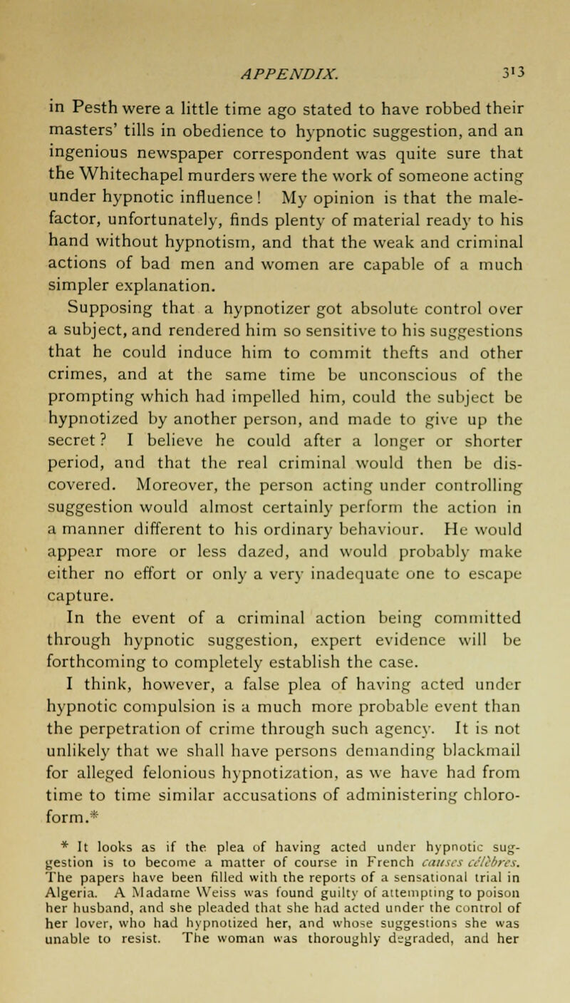 in Pesth were a little time ago stated to have robbed their masters' tills in obedience to hypnotic suggestion, and an ingenious newspaper correspondent was quite sure that the Whitechapel murders were the work of someone acting under hypnotic influence ! My opinion is that the male- factor, unfortunately, finds plenty of material ready to his hand without hypnotism, and that the weak and criminal actions of bad men and women are capable of a much simpler explanation. Supposing that a hypnotizer got absolute control over a subject, and rendered him so sensitive to his suggestions that he could induce him to commit thefts and other crimes, and at the same time be unconscious of the prompting which had impelled him, could the subject be hypnotized by another person, and made to give up the secret ? I believe he could after a longer or shorter period, and that the real criminal would then be dis- covered. Moreover, the person acting under controlling suggestion would almost certainly perform the action in a manner different to his ordinary behaviour. He would appear more or less dazed, and would probably make either no effort or only a very inadequate one to escape capture. In the event of a criminal action being committed through hypnotic suggestion, expert evidence will be forthcoming to completely establish the case. I think, however, a false plea of having acted under hypnotic compulsion is a much more probable event than the perpetration of crime through such agency. It is not unlikely that we shall have persons demanding blackmail for alleged felonious hypnotization, as we have had from time to time similar accusations of administering chloro- form.* * It looks as if the plea of having acted under hypnotic sug- gestion is to become a matter of course in French causes celebres. The papers have been filled with the reports of a sensational trial in Algeria. A Madame Weiss was found guilty of attempting to poison her husband, and she pleaded that she had acted under the control of her lover, who had hypnotized her, and whose suggestions she was unable to resist. The woman was thoroughly degraded, and her