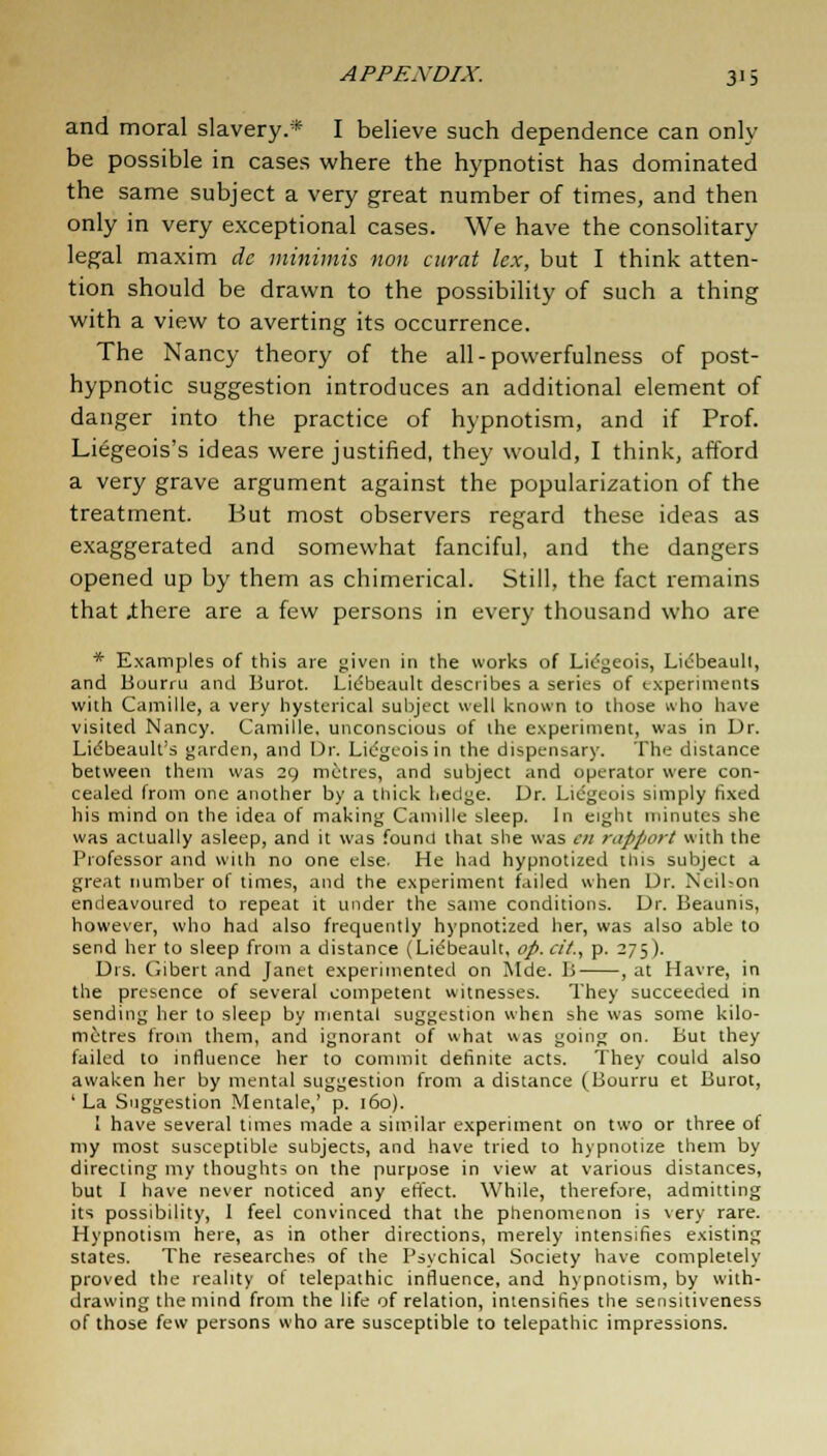 and moral slavery.* I believe such dependence can only be possible in cases where the hypnotist has dominated the same subject a very great number of times, and then only in very exceptional cases. We have the consolitary legal maxim dc minimis non curat lex, but I think atten- tion should be drawn to the possibility of such a thing with a view to averting its occurrence. The Nancy theory of the all-powerfulness of post- hypnotic suggestion introduces an additional element of danger into the practice of hypnotism, and if Prof. Liegeois's ideas were justified, they would, I think, afford a very grave argument against the popularization of the treatment. But most observers regard these ideas as exaggerated and somewhat fanciful, and the dangers opened up by them as chimerical. Still, the fact remains that .there are a few persons in every thousand who are * Examples of this are given in the works of Licgeois, Licbeault, and liourru and Burot. Licbeault describes a series of experiments with Camille, a very hysterical subject well known to those who have visited Nancy. Camille, unconscious of the experiment, was in Dr. Lidbeault's garden, and Dr. Liegcoisin the dispensary. The distance between them was 29 metres, and subject and operator were con- cealed from one another by a thick hedge. Dr. Licgeois simply fixed his mind on the idea of making Camille sleep. In eight minutes she was actually asleep, and it was found that she was en rapport with the Professor and with no one else. He had hypnotized this subject a great number of times, and the experiment failed when Dr. NeiUon endeavoured to repeat it under the same conditions. Dr. Beaunis, however, who had also frequently hypnotized her, was also able to send her to sleep from a distance (Licbeault, op. a'/., p. 275). Drs. Gibert and Janet experimented on Mde. B , at Havre, in the presence of several competent witnesses. They succeeded in sending her to sleep by mental suggestion when she was some kilo- metres from them, and ignorant of what was going on. But they failed to influence her to commit definite acts. They could also awaken her by mental suggestion from a distance (Bourru et Burot, ' La Suggestion Mentale,' p. 160). ! have several times made a similar experiment on two or three of my most susceptible subjects, and have tried to hypnotize them by directing my thoughts on the purpose in view at various distances, but I have never noticed any effect. While, therefore, admitting its possibility, I feel convinced that the phenomenon is very rare. Hypnotism here, as in other directions, merely intensifies existing states. The researches of the Psychical Society have completely proved the reality of telepathic influence, and hypnotism, by with- drawing the mind from the life of relation, intensifies the sensitiveness of those few persons who are susceptible to telepathic impressions.