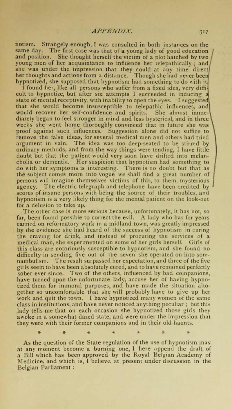 notism. Strangely enough, I was consulted in both instances on the same day. The first case was that of a young lady of good education and position. She thought herself the victim of a plot hatched by two young men of her acquaintance to influence her telepathically ; and she was under the impression that they could at any time direct her thoughts and actions from a distance. Though she had never bee hypnotized, she supposed that hypnotism had something to do with it i found her, like all persons who suffer from a fixed idea, very diffi cult to hypnotize, but after six attempts I succeeded in inducing state of mental receptivity, with inability to open the eyes. I suggested that she would become insusceptible to telepathic influences, and would recover her self-confidence and spirits. She almost imme- diately began to feel stronger in mind and less hysterical, and in three weeks she went home thoroughly convinced that in future she was proof against such influences. Suggestion alone did not suffice to remove the false ideas, for several medical men and others had tried argument in vain. The idea was too deep-seated to be stirred by ordinary methods, and from the way things were tending, 1 have little doubt but that the patient would very soon have drifted into melan- cholia or dementia. Her suspicion that hypnotism had something to do with her symptoms is interesting. There is no doubt but that as the subject comes more into vogue we shall find a great number of persons will imagine themselves victims of 1 lii-., to tliem, mysterious agency. The electric telegraph and telephone have been credited by scores of insane persons with being the source of their troubles, and hypnotism is a very likely thing for the mental patient on the look-out for a delusion to take up. The other case is more serious because, unfortunately, it has not, so far, been found possible to correct the evil. A lady who has for years earned on reformatory work in a midland to»n, was greatly impressed by the evidence she had heard of the success of hypnotism in curing the craving for drink, and instead of procuiing the services of a medical man, she experimented on some of her girls herself. Girls of this class are notoriously susceptible to hypnotism, and she found no difficulty in sending five out ol the seven she operated on into som- nambulism. The result surpassed her expectation, and three of the five girls seem to have been absolutely cured, and to have remained perfectly sober ever since. Two of the others, influenced by bad companions, have turned upon the unfortunate lady, accuse her of having hypno- tized them for immoral purposes, and have made the situation alto- gether so uncomfortable that she will probably have to give up her work and quit the town. I have hypnotized many women of the same class in institutions, and have never noticed anything peculiar ; but this lady tells me that on each occasion she hypnotized those girls they awoke in a somewhat dazed state, and were under the impression that they were with their former companions and in their old haunts. As the question of the State regulation of the use of hypnotism may at any moment become a burning one, 1 here append the draft of a Bill which has been approved by the Royal Belgian Academy of Medicine, and which is, 1 believe, at present under discussion in the Belgian Parliament :