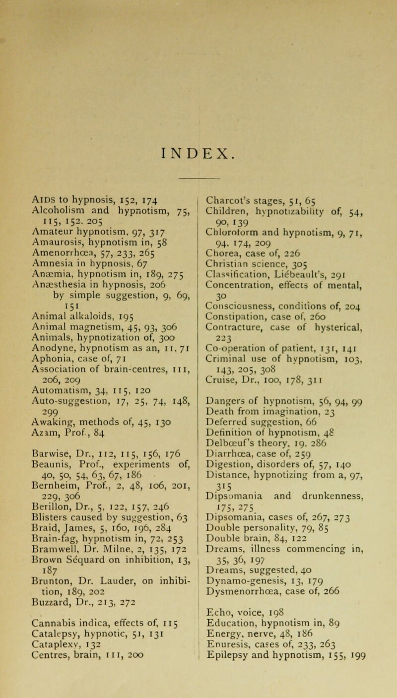 INDEX AIDS to hypnosis, 152, 174 Alcoholism and hypnotism, 75, 115, 152. 205 Amateur hypnotism, 97, 317 Amaurosis, hypnotism in, 58 Amenorrheas, 57, 233, 265 Amnesia in hypnosis, 67 Anremia, hypnotism in, 189, 275 Anaesthesia in hypnosis, 206 by simple suggestion, 9, 69, '5' Animal alkaloids, 195 Animal magnetism, 45, 93, 306 Animals, hypnotization of, 300 Anodyne, hypnotism as an, II, 71 Aphonia, case of, 71 Association of brain-centres, III, 206, 209 Automatism, 34, 115, 120 Auto-suggestion, 17, 25, 74, 148, 299 Awaking, methods of, 45, 130 Azim, Prof, 84 Barwise, Dr., 112, 115, 156, 176 Beaunis, Prof., experiments of, 40, 50, 54, 63, 67, 186 Bernheim, Prof., 2, 48, 106, 201, 229, 306 Berillon, Dr., 5, 122, 157, 246 Blisters caused by suggestion, 63 Braid, James, 5, 160, 196, 284 Brain-fag, hypnotism in, 72, 253 Bramwell, Dr. Milne, 2, 135, 172 Brown Sequard on inhibition, 13, 187 Brunton, Dr. Lauder, on inhibi- tion, 189, 202 Buzzard, Dr., 213, 272 Cannabis indica, effects of, 115 Catalepsy, hypnotic, 51, 131 Cataplexy, 132 Centres, brain, 111, 200 Charcot's stages, 51, 65 Children, hypnotizability of, 54, 9°, 139 Chloroform and hypnotism, 9, 71, 94. 174, 2°9 Chorea, case of, 226 Christian science, 305 Classification, Liebeault's, 291 Concentration, effects of mental, 3° Consciousness, conditions of, 204 Constipation, case of, 260 Contracture, case of hysterical, 223 Co operation of patient, 131, 141 Criminal use of hypnotism, 103, 143. 205, 308 Cruise, Dr., 100, 178, 311 Dangers of hypnotism, 56, 94, 99 Death from imagination, 23 Deferred suggestion, 66 Definition of hypnotism, 48 Delbteuf's theory, 19. 286 Diarrhoea, case of, 259 Digestion, disorders of, 57, 140 Distance, hypnotizing from a, 97, 3'5 Dipsomania and drunkenness, 175. 273. Dipsomania, cases of, 267, 273 Double personality, 79, 85 Double brain, 84, 122 Dreams, illness commencing in, 35. 36, 197 Dreams, suggested, 40 Dynamo-genesis, 13, 179 Dysmenorrhea, case of, 266 Echo, voice, 198 Education, hypnotism in, 89 Energy, nerve, 48, 1S6 Enuresis, cases of, 233, 263 Epilepsy and hypnotism, 155, 199