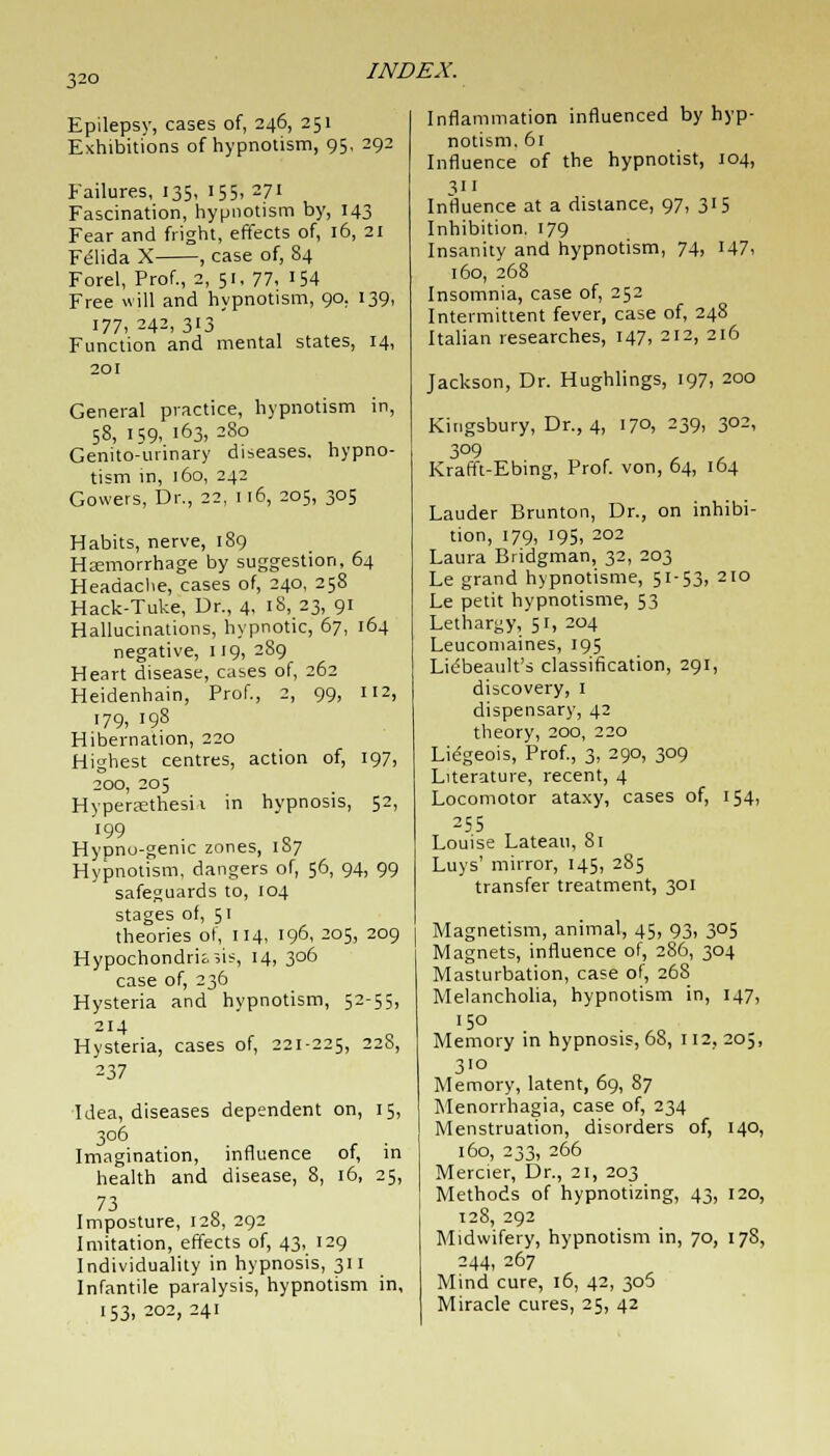 Epilepsy, cases of, 246, 251 Exhibitions of hypnotism, 95, 292 Failures, 135, 155, 271 Fascination, hypnotism by, 143 Fear and fright, effects of, 16, 21 Fe'lida X , case of, 84 Forel, Prof., 2, 51, 77, '54 Free will and hypnotism, 90. 139, 177,242,313 Function and mental states, 14, 201 General practice, hypnotism in, 58, 159, 163, 280 Genito-urinary diseases, hypno- tism in, 160, 242 Gowers, Dr., 22, 116, 205, 305 Habits, nerve, 189 Hemorrhage by suggestion, 64 Headache, cases of, 240, 258 Hack-Tuke, Dr., 4, 18, 23, 91 Hallucinations, hypnotic, 67, 164 negative, 119, 289 Heart disease, cases of, 262 Heidenhain, Prof., 2, 99, 112, 179, 198 Hibernation, 220 Highest centres, action of, 197, 200, 205 Hyperaethesii in hypnosis, 52, Hypno-genic zones, 1S7 Hypnotism, dangers of, 56, 94, 99 safeguards to, 104 stages of, 51 theories of, 114, 196, 205, 209 Hypochondrias, 14, 306 case of, 236 Hysteria and hypnotism, 52-55, 214 Hysteria, cases of, 221-225, 228, 237 Idea, diseases dependent on, 15, 306 Imagination, influence of, in health and disease, 8, 16, 25, 73 Imposture, 128, 292 Imitation, effects of, 43, 129 Individuality in hypnosis, 311 Infantile paralysis, hypnotism in, 153, 202, 241 Inflammation influenced by hyp- notism. 61 Influence of the hypnotist, 104, 311 Influence at a distance, 97, 315 Inhibition. 179 Insanity and hypnotism, 74, 147, 160, 268 Insomnia, case of, 252 Intermittent fever, case of, 248 Italian researches, 147, 212, 216 Jackson, Dr. Hughlings, 197, 200 Kingsbury, Dr., 4, 170, 239, 302, 309 Krafft-Ebing, Prof, von, 64, 164 Lauder Brunton, Dr., on inhibi- tion, 179, 195, 202 Laura Bridgman, 32, 203 Le grand hypnotisme, 51-53, 210 Le petit hypnotisme, 53 Lethargy, 51, 204 Leucomaines, 195 Lidbeault's classification, 291, discovery, 1 dispensary, 42 theory, 200, 220 Liegeois, Prof., 3, 290, 309 Literature, recent, 4 Locomotor ataxy, cases of, 154, 255 Louise Lateau, 81 Luys' mirror, 145, 285 transfer treatment, 301 Magnetism, animal, 45, 93, 305 Magnets, influence of, 286, 304 Masturbation, case of, 268 Melancholia, hypnotism in, 147, 150 Memory in hypnosis, 68, 112, 205, 310 Memory, latent, 69, 87 Menorrhagia, case of, 234 Menstruation, disorders of, 140, 160, 233, 266 Mercier, Dr., 21, 203 Methods of hypnotizing, 43, 120, 128, 292 Midwifery, hypnotism in, 70, 178, 244, 267 Mind cure, 16, 42, 306 Miracle cures, 25, 42