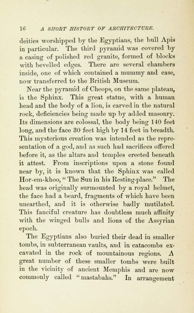 deities worshipped by the Egyptians, the bull Apis in particular. The third pyramid was covered by a casing of polished red granite, formed of blocks with bevelled edges. There are several chambers inside, one of which contained a mummy and case, now transferred to the British Museum. Near the pyramid of Cheops, on the same plateau, is the Sphinx. This great statue, with a human head and the body of a lion, is carved in the natural rock, deficiencies being made up by added masonry. Its dimensions are colossal, the body being 140 feet long, and the face 30 feet high by 14 feet in breadth. This mysterious creation was intended as the repre- sentation of a god, and as such had sacrifices offered before it, as the altars and temples erected beneath it attest. From inscriptions upon a stone found near by, it is known that the Sphinx was called Hor-em-khoo,  The Sun in his Resting-place. The head was originally surmounted by a royal helmet, the face had a beard, fragments of which have been unearthed, and it is otherwise badly mutilated. This fanciful creature has doubtless mucli affinity with the winged bulls and lions of the Assyrian epoch. The Egyptians also buried their dead in smaller tombs, in subterranean vaults, and in catacombs ex- cavated in the rock of mountainous regions. A great number of these smaller tombs were built in the vicinity of ancient Memphis and are now commonly called mastabahs. In arrangement