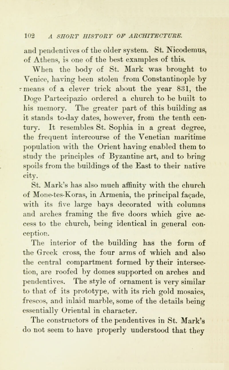 and pendentives of the older system. St. Nicodemus, of Athens, is one of the best examples of this. When the body of St. Mark was brought to Venice, having been stolen from Constantinople by -means of a clever trick about the year 831, the Doge Partecipazio ordered a church to be built to his memory. The greater part of this building as it stands to-day dates, however, from the tenth cen- tury. It resembles St. Sophia in a great degree, the frequent intercourse of the Venetian maritime population with the Orient having enabled them to study the principles of Byzantine art, and to bring spoils from the buildings of the East to their native city. St. Mark's has also much affinity with the church of Mone-tes-Koras, in Armenia, the principal facade, Avith its five large bays decorated with columns and arches framing the five doors winch give ac- cess to the church, being identical in general con- ception. The interior of the building has the form of the Greek cross, the four arms of which and also the central compartment formed by their intersec- tion, are roofed by domes supported on arches and pendentives. The style of ornament is very similar to that of its prototype, with its rich gold mosaics, frescos, and inlaid marble, some of the details being essentially Oriental in character. The constructors of the pendentives in St. Mark's do not seem to have properly understood that they