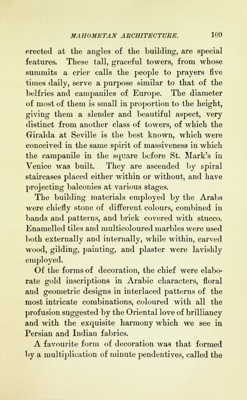 erected at the angles of the building, are special features. These tall, graceful towers, from whose summits a crier calls the people to prayers five times daily, serve a purpose similar to that of the belfries and campaniles of Europe. The diameter of most of them is small in proportion to the height, giving them a slender and beautiful aspect, very distinct from another class of towers, of which the Giralda at Seville is the best known, which were conceived in the same spirit of massiveness in which the campanile in the square before St. Mark's in Venice was built. They are ascended by spiral staircases placed either within or without, and have projecting balconies at various stages. The building materials employed by the Arabs were chiefly stone of different colours, combined in bands and patterns, and brick covered with stucco. Enamelled tiles and multicoloured marbles were used both externally and internally, while within, carved wood, gilding, painting, and plaster were lavishly employed. Of the forms of decoration, the chief were elabo- rate gold inscriptions in Arabic characters, floral and geometric designs in interlaced patterns of the most intricate combinations, coloured with all the profusion suggested by the Oriental love of brilliancy and with the exquisite harmony which we see in Persian and Indian fabrics. A favourite form of decoration was that formed by a multiplication of minute pendentives, called the