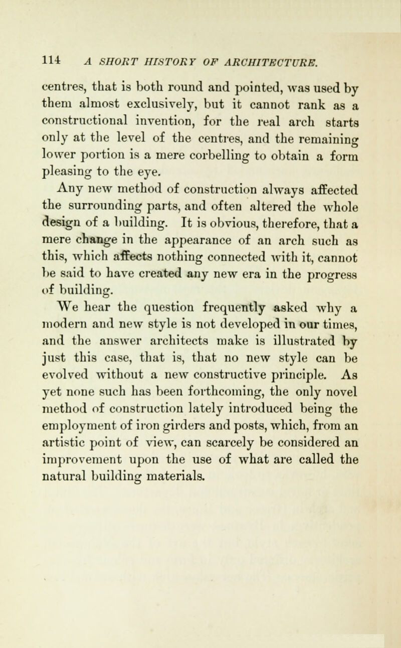 centres, that is both round and pointed, was used by them almost exclusively, but it cannot rank as a constructional invention, for the real arch starts only at the level of the centres, and the remaining lower portion is a mere corbelling to obtain a form pleasing to the eye. Any new method of construction always affected the surrounding parts, and often altered the whole design of a building. It is obvious, therefore, that a mere change in the appearance of an arch such as this, which affects nothing connected with it, cannot be said to have created any new era in the progress of building. We hear the question frequently asked why a modern and new style is not developed in our times, and the answer architects make is illustrated by just this case, that is, that no new style can be evolved without a new constructive principle. As yet none such has been forthcoming, the only novel method of construction lately introduced being the employment of iron girders and posts, which, from an artistic point of view, can scarcely be considered an improvement upon the use of what are called the natural building materials.