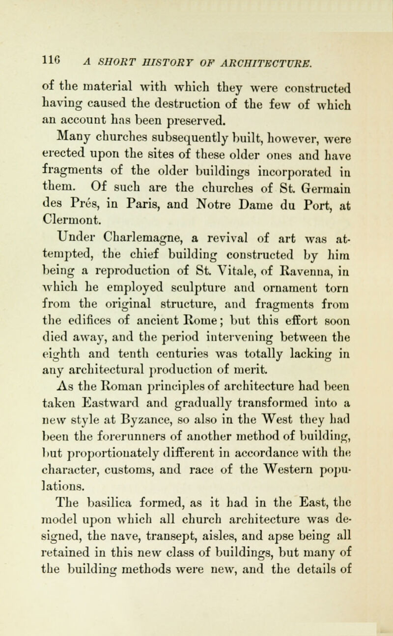 of the material with which they were constructed having caused the destruction of the few of which an account has been preserved. Many churches subsequently built, however, were erected upon the sites of these older ones and have fragments of the older buildings incorporated in them. Of such are the churches of St. Germain des Pres, in Paris, and Notre Dame du Port, at Clermont. Under Charlemagne, a revival of art was at- tempted, the chief building constructed by hira being a reproduction of St. Vitale, of Ravenna, in which he employed sculpture and ornament torn from the original structure, and fragments from the edifices of ancient Rome; but this effort soon died away, and the period intervening between the eighth and tenth centuries was totally lacking in any architectural production of merit. As the Roman principles of architecture had been taken Eastward and gradually transformed into a new style at Byzance, so also in the West they had been the forerunners of another method of building, but proportionately different in accordance with the character, customs, and race of the Western popu- lations. The basilica formed, as it had in the East, the model upon which all church architecture was de- signed, the nave, transept, aisles, and apse being all retained in this new class of buildings, but many of the building methods were new, and the details of