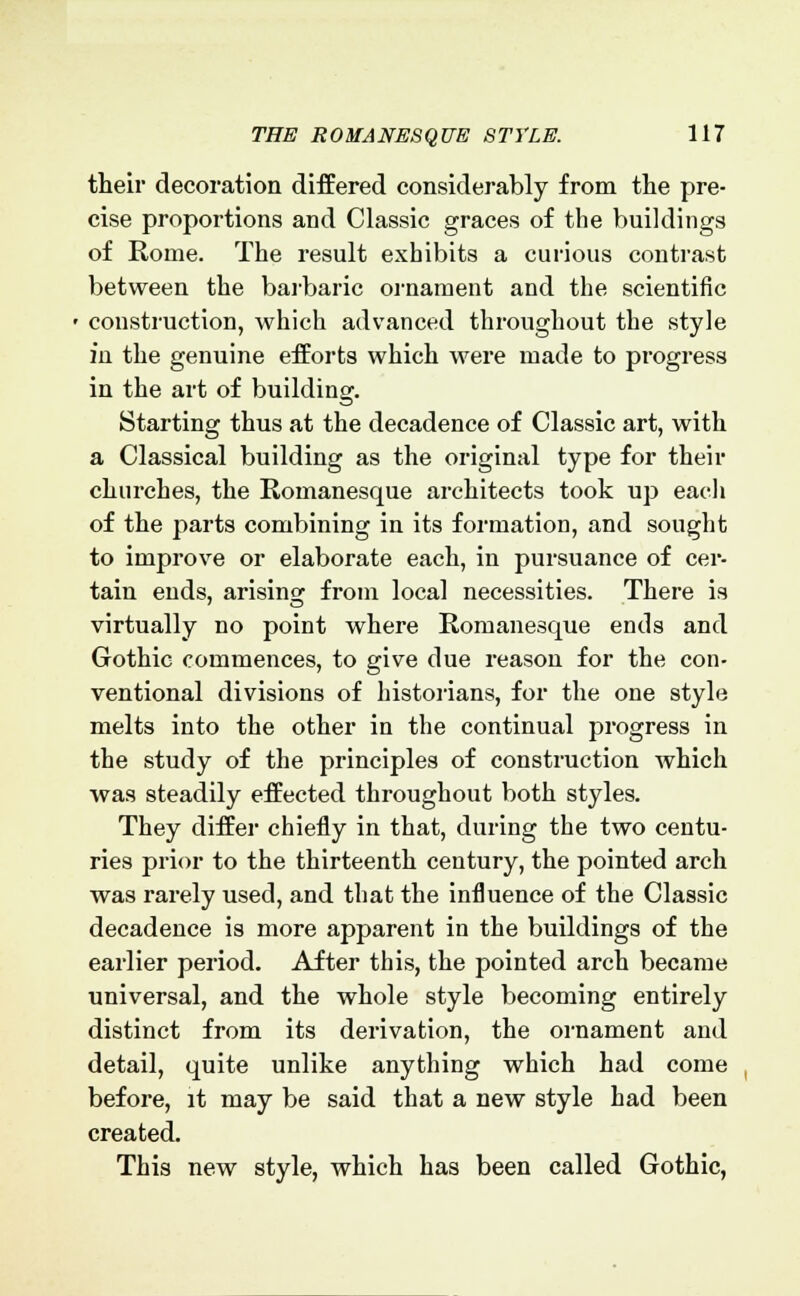 their decoration differed considerably from the pre- cise proportions and Classic graces of the buildings of Rome. The result exhibits a curious contrast between the barbaric ornament and the scientific construction, which advanced throughout the style in the genuine efforts which were made to progress in the art of building. Starting thus at the decadence of Classic art, with a Classical building as the original type for their churches, the Romanesque architects took up each of the parts combining in its formation, and sought to improve or elaborate each, in pursuance of cer- tain ends, arising from local necessities. There is virtually no point where Romanesque ends and Gothic commences, to give due reason for the con- ventional divisions of historians, for the one style melts into the other in the continual progress in the study of the principles of construction which was steadily effected throughout both styles. They differ chiefly in that, during the two centu- ries prior to the thirteenth century, the pointed arch was rarely used, and that the influence of the Classic decadence is more apparent in the buildings of the earlier period. After this, the pointed arch became universal, and the whole style becoming entirely distinct from its derivation, the ornament and detail, quite unlike anything which had come before, it may be said that a new style had been created. This new style, which has been called Gothic,