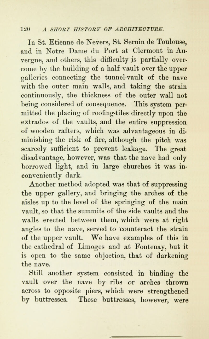 In St. Etienne de Nevers, St. Sernin de Toulouse, and in Notre Dame du Port at Clermont in Au- vergne, and others, this difficulty is partially over- come by the building of a half vault over the upper galleries connecting the tunnel-vault of the nave with the outer main walls, and taking the strain continuously, the thickness of the outer wall not being considered of consequence. This system per- mitted the placing of roofing-tiles directly upon the extrados of the vaults, and the entire suppression of wooden rafters, which was advantageous in di- minishing the risk of fire, although the pitch was scarcely sufficient to prevent leakage. The great disadvantage, however, was that the nave had only borrowed light, and in large churches it was in- conveniently dark. Another method adopted was that of suppressing the upper gallery, and bringing the arches of the aisles up to the level of the springing of the main vault, so that the summits of the side vaults and the walls erected between them, which were at right angles to the nave, served to counteract the strain of the upper vault. We have examples of this in the cathedral of Limoges and at Fontenay, but it is open to the same objection, that of darkening the nave. Still another system consisted in binding the vault over the nave by ribs or arches thrown across to opposite piers, which were strengthened by buttresses. These buttresses, however, were