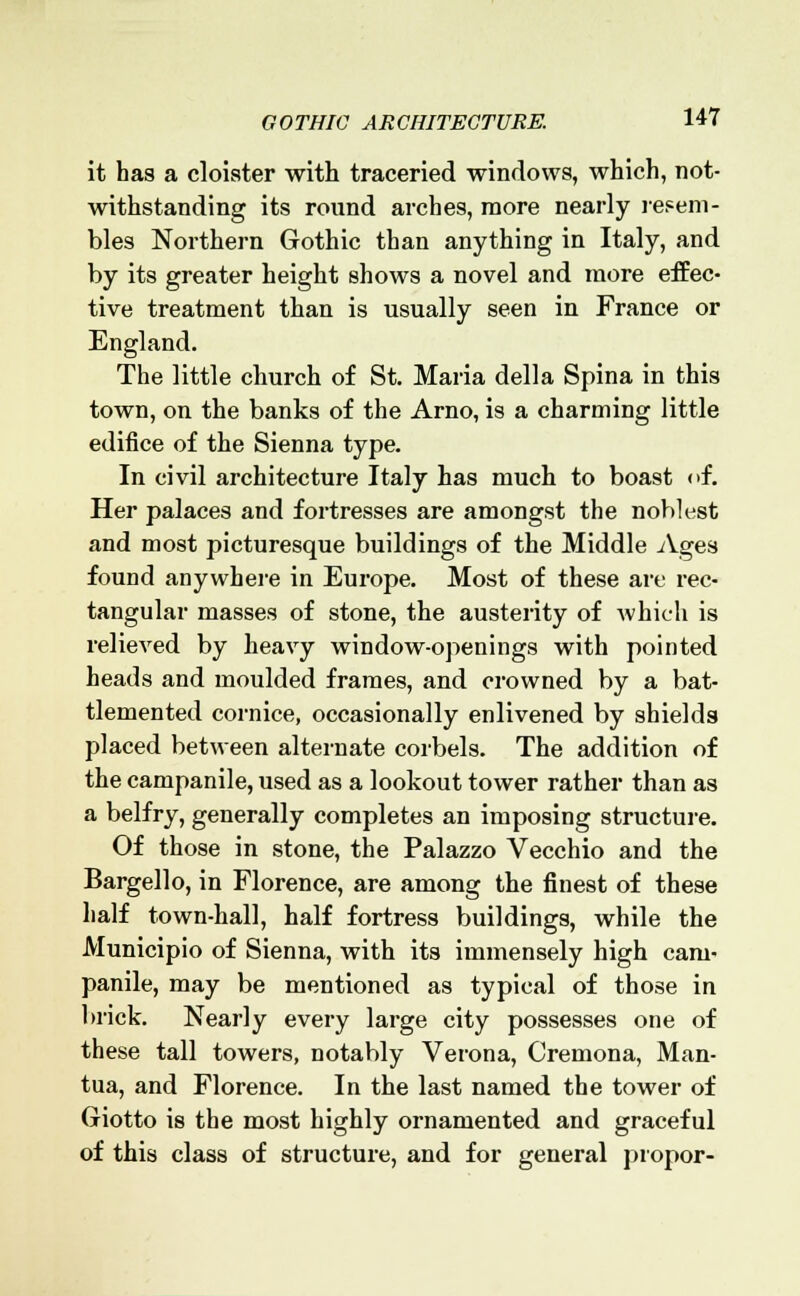 it has a cloister with traceried windows, which, not- withstanding its round arches, more nearly resem- bles Northern Gothic than anything in Italy, and by its greater height shows a novel and more effec- tive treatment than is usually seen in France or England. The little church of St. Maria della Spina in this town, on the banks of the Arno, is a charming little edifice of the Sienna type. In civil architecture Italy has much to boast of. Her palaces and fortresses are amongst the noblest and most picturesque buildings of the Middle Ages found anywhere in Europe. Most of these are rec- tangular masses of stone, the austerity of which is relieved by heavy window-openings with pointed heads and moulded frames, and crowned by a bat- tlemented cornice, occasionally enlivened by shields placed between alternate corbels. The addition of the campanile, used as a lookout tower rather than as a belfry, generally completes an imposing structure. Of those in stone, the Palazzo Vecchio and the Bargello, in Florence, are among the finest of these half town-hall, half fortress buildings, while the Municipio of Sienna, with its immensely high cam- panile, may be mentioned as typical of those in brick. Nearly every large city possesses one of these tall towers, notably Verona, Cremona, Man- tua, and Florence. In the last named the tower of Giotto is the most highly ornamented and graceful of this class of structure, and for general propor-